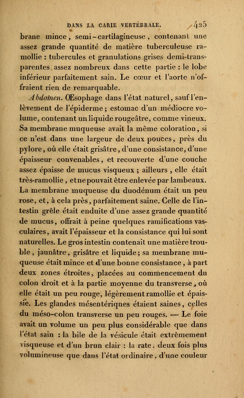 brane mince, semi - cartilagineuse , contenant une assez grande quantité de matière tuberculeuse ra- mollie : tubercules et granulations grises demi-trans- parentes, assez nombreux dans cette partie : le lobe inférieur parfaitement sain. Le cœur et l'aorte n'of- fraient rien de remarquable. Abdofnen. Œsophage dans l'état naturel, sauf l'en- lèvement de l'épiderme ; estomac d'un médiocre vo- lume, contenant un liquide rougeâtre, comme vineux. Sa membrane muqueuse avait la même coloration, si ce n'est dans une largeur de deux pouces, près du pylore, où elle était grisâtre, d'ane consistance, d'une épaisseur convenables, et recouverte d'une couche assez épaisse de mucus visqueux ; ailleurs , elle était très-ramoUie, etnepouvait être enlevée par lambeaux. La membrane muqueuse du duodénum était un peu rose, et, à cela près, parfaitement saine. Celle de l'in- testin grêle était enduite d'une assez grande quantité de mucus, offrait à peine quelques ramifications vas- culaires, avait l'épaisseur et la consistance qui lui sont naturelles. Le gros intestin contenait une matière trou- ble , jaunâtre, grisâtre et liquide ; sa membrane mu- queuse était mince et d'une bonne consistance, à part deux zones étroites, placées au comrnencement du colon droit et à la partie moyenne du transverse ^ où elle était un peu rouge, légèrement ramollie et épais- sie. Les glandes mésentériqnes étaient saines, celles du méso-colon transverse un peu rouges. — Le foie avait un volume un peu plus considérable que dans l'état sain : la bile de la vésicule était extrêmement visqueuse et d'un brun clair : la rate, deux fois plus volumineuse que dans l'état ordinaire, d'une couleur