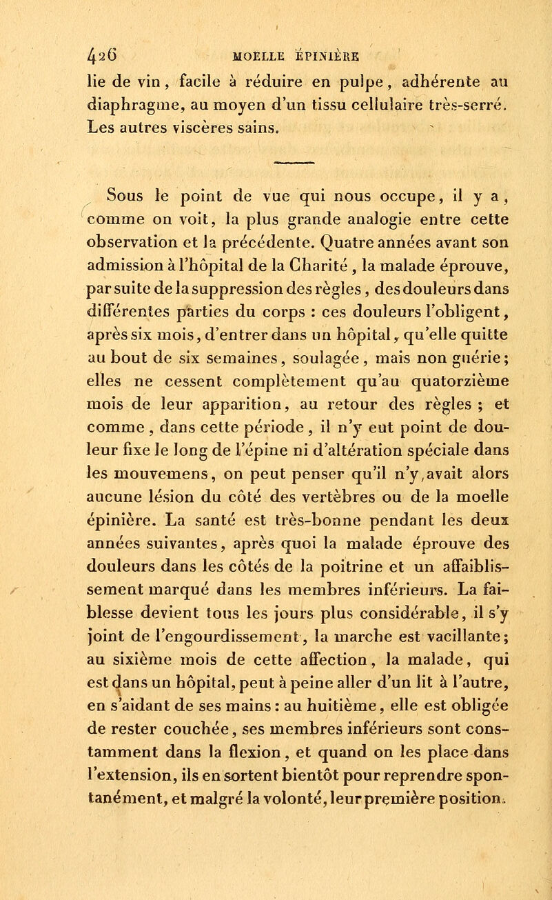 lie de vin, facile à réduire en pulpe, adhérente au diaphragme, au moyen d'un tissu cellulaire très-serré. Les autres viscères sains. Sous le point de vue qui nous occupe, il y a , comme on voit, la plus grande analogie entre cette observation et la précédente. Quatre années avant son admission à l'hôpital de la Charité, la malade éprouve, par suite de la suppression des règles, des douleurs dans différentes parties du corps : ces douleurs l'obligent, après six mois, d'entrer dans un hôpital y qu'elle quitte au bout de six semaines, soulagée, mais non gnérie; elles ne cessent complètement qu'au quatorzième mois de leur apparition, au retour des règles ; et comme , dans cette période, il n'y eut point de dou- leur fixe le long de l'épine ni d'altération spéciale dans les mouvemens, on peut penser qu'il n'y,avait alors aucune lésion du côté des vertèbres ou de la moelle épinière. La santé est très-bonne pendant les deux années suivantes, après quoi la malade éprouve des douleurs dans les côtés de la poitrine et un affaiblis- sement marqué dans les membres inférieurs. La fai- blesse devient tous les jours plus considérable, il s'y joint de l'engourdissement, la marche est vacillante; au sixième mois de cette affection, la malade, qui est dans un hôpital, peut à peine aller d'un lit à l'autre, en s'aidant de ses mains : au huitième, elle est obligée de rester couchée, ses membres inférieurs sont cons- tamment dans la flexion, et quand on les place dans l'extension, ils en sortent bientôt pour reprendre spon- tanément, et malgré la volonté, leurprçmière positioui