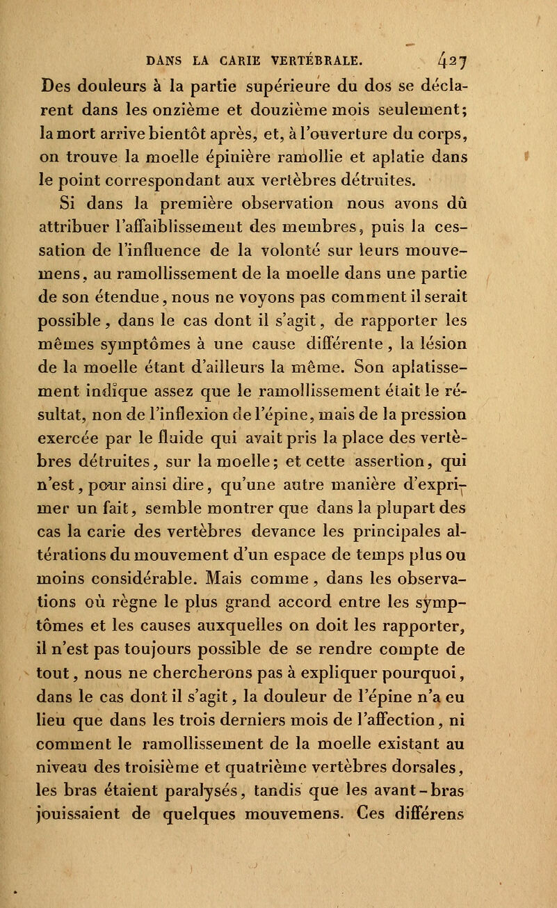 Des douleurs à la partie supérieure du dos se décla- rent dans les onzième et douzième mois seulement; la mort arrive bientôt après, et, à l'ouverture du corps, on trouve la moelle épinière ramollie et aplatie dans le point correspondant aux vertèbres détruites. Si dans la première observation nous avons dû attribuer l'affaiblissement des membres, puis la ces- sation de l'influence de la volonté sur leurs mouve- mens, au ramollissement de la moelle dans une partie de son étendue, nous ne voyons pas comment il serait possible, dans le cas dont il s'agit, de rapporter les mêmes symptômes à une cause différente, la lésion de la moelle étant d'ailleurs la même. Son aplatisse- ment indique assez que le ramollissement était le ré- sultat, non de l'inflexion de l'épine, mais de la pression exercée par le fluide qui avait pris la place des vertè- bres détruites, sur la moelle; et cette assertion, qui n'est, pour ainsi dire, qu'une autre manière d'expri-^- mer un fait, semble montrer que dans la plupart des cas la carie des vertèbres devance les principales al- térations du mouvement d'un espace de temps plus ou moins considérable. Mais comme , dans les observa- tions où règne le plus grand accord entre les symp- tômes et les causes auxquelles on doit les rapporter, il n'est pas toujours possible de se rendre compte de tout, nous ne cbercherons pas à expliquer pourquoi, dans le cas dont il s'agit, la douleur de l'épine n'a eu lieu que dans les trois derniers mois de l'affection, ni comment le ramollissement de la moelle existant au niveau des troisième et quatrième vertèbres dorsales, les bras étaient paralysés, tandis que les avant-bras jouissaient de quelques mouvemens. Ces différens
