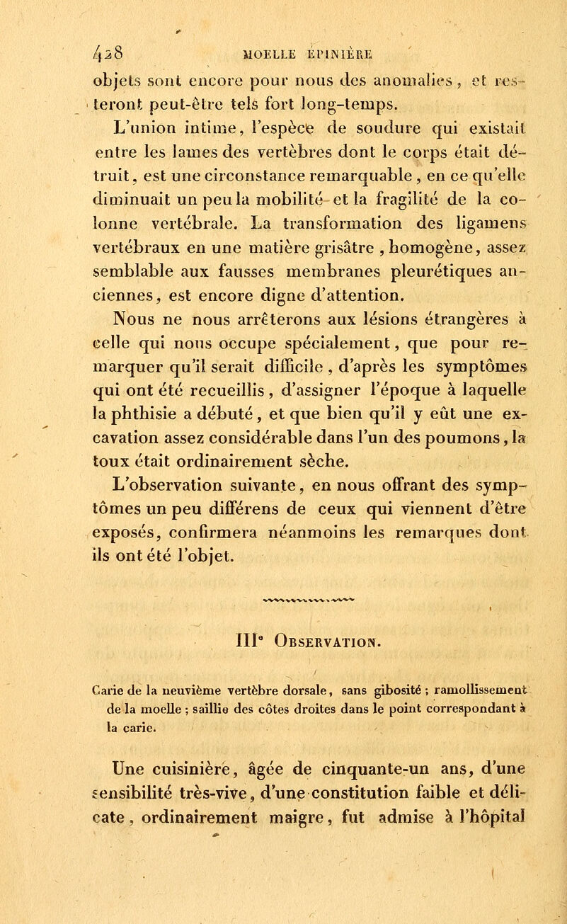 /p8 MOELLE Él'llNlÈRE objets sont encore pour nous des anomalies, et res- teront peut-être tels fort long-temps. L'union intime, l'espèce de soudure qui existait entre les lames des vertèbres dont le corps était dé- truit, est une circonstance remarquable , en ce qu'elle diminuait un peu la mobilité et la fragilité de la co- lonne vertébrale. La transformation des ligamens vertébraux en une matière grisâtre , homogène, assez semblable aux fausses membranes pleurétiques an- ciennes, est encore digne d'attention. Nous ne nous arrêterons aux lésions étrangères à celle qui nous occupe spécialement, que pour re- marquer qu'il serait difficile , d'après les symptômes qui ont été recueillis , d'assigner l'époque à laquelle la phthisie a débuté, et que bien qu'il y eût une ex- cavation assez considérable dans l'un des poumons, la toux était ordinairement sèche. L'observation suivante, en nous offrant des symp- tômes un peu différens de ceux qui viennent d'être exposés, confirmera néanmoins les remarques dont ils ont été l'objet. IIP Observation. Carie de la neuvième vertèbre dorsale, sans gibosité ; ramollissement de la moelle ; saillie des côtes droites dans le point correspondant à la carie. Une cuisinière, âgée de cinquante-un ans, d'une sensibilité très-vive, d'une constitution faible et déli- cate , ordinairement maigre, fut admise à l'hôpital