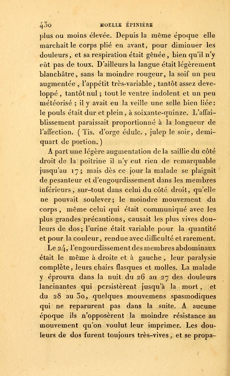 plus OU moins élevée. Depuis la même époque elle marchait le corps plié en avant, pour diminuer les douleurs, et sa respiration était gênée , bien qu'il n'y eût pas de toux. D'ailleurs la langue était légèrement blanchâtre, sans la moindre rougeur, la soif un peu augmentée , l'appétit très-variable, tantôt assez déve- loppé , tantôt nul ; tout le ventre indolent et un peu météorisé ; il y avait eu la veille une selle bien liée: le pouls était dur et plein, à soixante-quinze. L'affai- blissement paraissait proportionné à la longueur de l'affection. ( ïis. d'orge édulc. , julep le soir, demi- quart de portion. ) A part une légère augmentation delà saillie du côté droit de la poitrine il n'y eut rien de remarquable jusqu'au 17 ; mais dès ce Jour la malade se plaignit de pesanteur et d'engourdissement dans les membres inférieurs, sur-tout dans celui du côté droit, qu'elle ne pouvait soulever; le moindre mouvement du corps , môme celui qui était communiqué avec les plus grandes précautions, causait les plus vives dou- leurs de dos; l'urine était variable pour la quantité et pour la couleur, rendue avec difficulté et rarement. Le 24j l'engourdissement des membres abdominaux était le même à droite et à gauche , leur paralysie complète, leurs chairs flasques et molles. La malade y éprouva dans la nuit du 26 au 27 des douleurs lancinantes qui persistèrent jusqu'à la mort, et du 28 au 3o, quelques mouvemens spasmodiques qui ne reparurent pas dans la suite. A aucune époque ils n'opposèrent la moindre résistance au mouvement qu'on voulut leur imprimer. Les dou- leurs de dos furent toujours très-vives, et se propa-