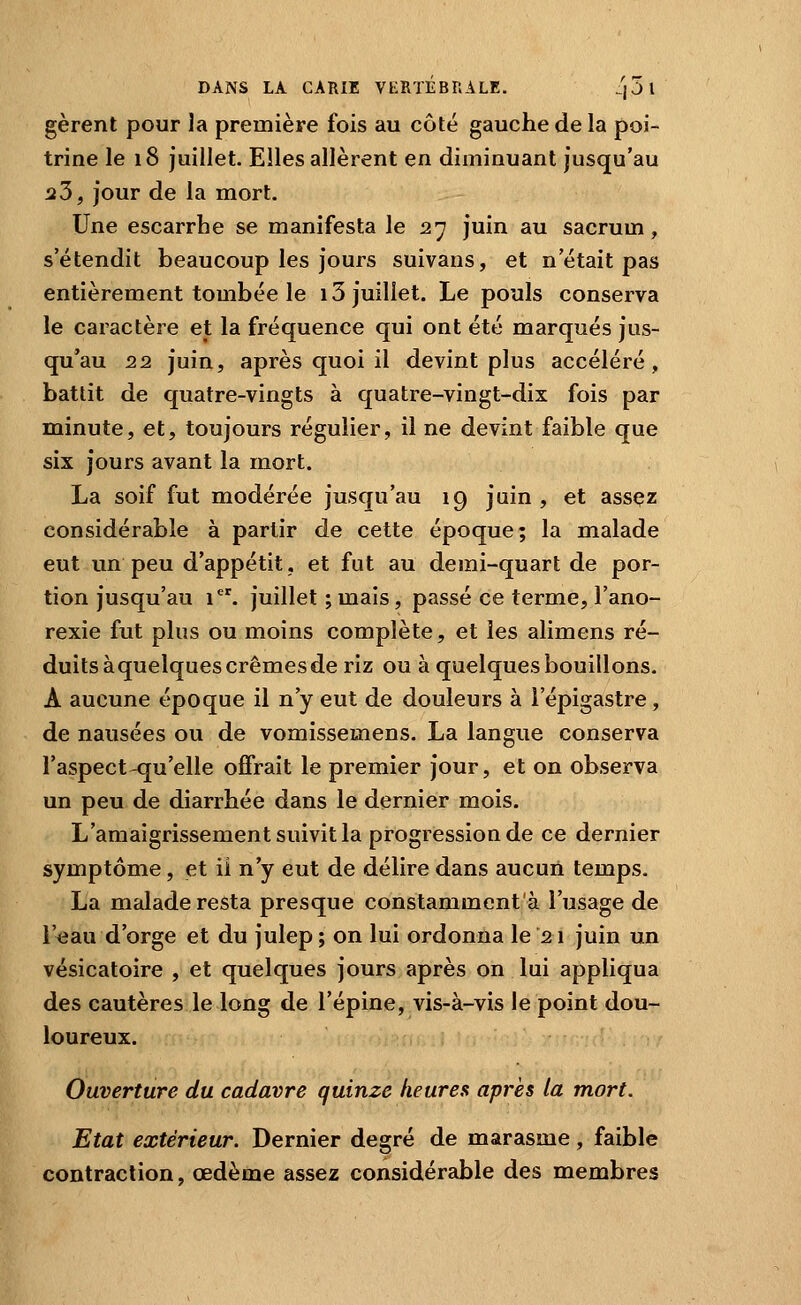 gèrent pour la première fois au côté gauche de la poi- trine le 18 juillet. Elles allèrent en diminuant jusqu'au iî3, jour de la mort. Une escarrhe se manifesta le 27 juin au sacrum, s'étendit beaucoup les jours suivans, et n'était pas entièrement tombée le 13 juillet. Le pouls conserva le caractère et la fréquence qui ont été marqués jus- qu'au 22 juin, après quoi il devint plus accéléré, battit de quatre-vingts à quatre-vingt-dix fois par minute, et, toujours régulier, il ne devint faible que six jours avant la mort. La soif fut modérée jusqu'au 19 juin , et assçz considérable à partir de cette époque; la malade eut un peu d'appétit, et fut au demi-quart de por- tion jusqu'au 1. juillet ; mais, passé ce terme, l'ano- rexie fut plus ou moins complète, et les alimens ré- duits àquelquescrêmesde riz ou à quelques bouillons. A aucune époque il n'y eut de douleurs à l'épigastre, de nausées ou de vomissemens. La langue conserva l'aspect qu'elle offrait le premier jour, et on observa un peu de diarrhée dans le dernier mois. L'amaigrissement suivit la progression de ce dernier symptôme, et ii n'y eut de délire dans aucun temps. La malade resta presque constamment'à l'usage de l'eau d'orge et du julep ; on lui ordonna le 21 juin un vésicatoire , et quelques jours après on lui appliqua des cautères le long de l'épine, vis-à-vis le point dou- loureux. Ouverture du cadavre quinze heures après la mort. Etat extérieur. Dernier degré de marasme, faible contraction, œdème assez considérable des membres