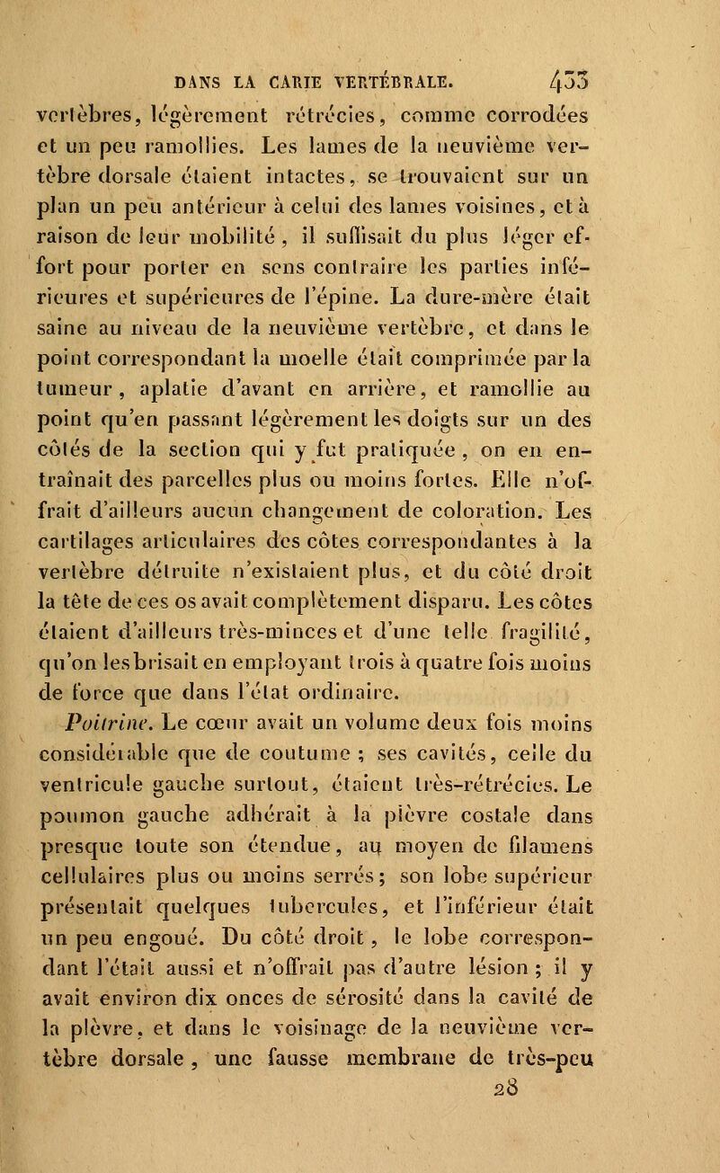 vcrièbres, légèrement rétrccies, comme corrodées et un peu ramollies. Les lames de la neuvième ver- tèbre dorsale étaient intactes, se trouvaient sur un plan un peu antérieur à celui des lames voisines, et à raison de leur mobilité , il suflisait du pins léger ef- fort pour porter en sens contraire les parties infé- rieures et supérieures de l'épine. La dure-mère était saine au niveau de la neuvièuie vertèbre, et dans le point correspondant la moelle était comprimée parla tumeur, aplatie d'avant en arrière, et ramollie au point qu'en passant légèrement les doigts sur un des côtés de la section qui y fut pratiquée, on en en- traînait des parcelles plus ou moins fortes. Elle n'of- frait d'ailleurs aucun changement de coloration. Les cartilages articulaires des côtes correspondantes à la vertèbre détruite n'existaient plus, et du côté droit la tête de ces os avait complètement disparu. Les côtes étaient d'ailleurs très-minces et d'une telle fragilité, qu'on lesbrisait en employant trois à quatre fois moins de force que dans l'état ordinaire. Poitrine, Le cœur avait un volume deux fois moins considéiable que de coutume ; ses cavités, celle du ventricule gauche surtout, étaient Irès-rétrécies. Le poumon gauche adhérait à la plèvre costale dans presque toute son étendue, ai^ moyen de fdamens cellulaires plus ou moins serrés; son lobe supérieur présentait quelques lubcrculcs, et l'inférieur était un peu engoué. Du côté droit, le lobe correspon- dant l'était aussi et n'offrait pas d'autre lésion ; il y avait environ dix onces de sérosité dans la cavité de la plèvre, et dans le voisinage de la neuvième ver- tèbre dorsale, une fausse membrane de très-peu 28