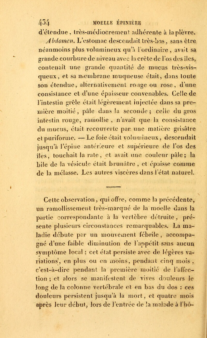 d'étendue , très-médiocremcnl adhérente à la plèvre. Abdomen. L'estoinac descendait très-bas, sans être néanmoins plus volumineux qu'à lordinaire , avait sa grande courbure de uiveau avec la crête de l'os des îles, conlciiait une grande quantité de mucus très-vis- queux, et sa membrane muqueuse était, dans toute son étendue, alternalivenienl ronge ou rose, d'une consistance et d'une épaisseur convenables. Celle de l'intestin grêle était légèrement injectée dans sa pre- mière moitié, pâle dans la seconde; celle du gros intestin rouge, ramollie , n'avait que la consistance du mucus, était recouverte par; une matière grisâtre etpuriforme. —Le foie était yolunîineux, descendait jusqu'à l'épine antérieure et sujjérieure de l'os des îles, touchait la rate, et avait une couleur pâle; la bile de la vésicule était brunâtre , et épaisse comme de la mélasse. Les autres viscères dans l'étal naturel. Celte observation, qui offre, comme la précédente, un ramollissement très-marqué de la moelle dans la partie correspondante à la vertèbre détruite, pré- sente plusieurs circonstances remarquables. La ma- ladie débute par un mouvement fébrile , accompa- gné d'une faible diminution de l'appétit sans aucun symptôme local ; cet état persiste avec de légères va- riations, en plus ou en moins, pendant cinq mois , c'est-à-dire pendant la première moitié de l'affec- tion ; et alors se manifestent de vives douleurs le long de la colonne vertébrale et en bas du dos : ces douleurs persistent jusqu'à la mort, et quatre mois après leur début, lors de l'entrée de la malade à l'hô-