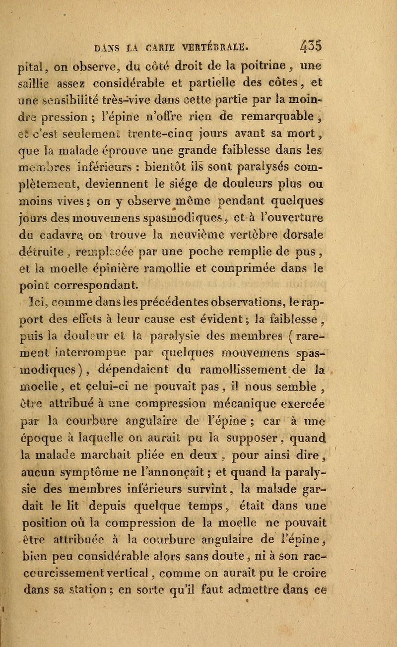 pital, on observe, du côté droit de la poitrine 5 une saillie assez considérable et partielle des côtes, et une .sensibilité très-vive dans cette partie par la moin^ dre pression ; l'épine n'offre rien de remarquable , et c'est seulement trente-cinq jours avant sa mort, que la malade éprouve une grande faiblesse dans les membres inférieurs : bientôt ils sont paralysés com- plètement, deviennent le siège de douleurs plus ou moins vives ; on y observe même pendant quelques jours des mouvemens spasmodiques, et à l'ouverture du cadavre on trouve la neuvième vertèbre dorsale détruite , reuiplccée par une poche remplie de pus , et la moelle épinière ramollie et comprimée dans le point correspondant. Ici, comme dans les précédentes observations, le rap- port des effets à leur cause est évident ; la faiblesse, puis la douleur et la paralysie des membres ( rare- ment interrompue par quelques mouvemens spas- modiques), dépendaient du ramollissement de la moelle, et celui-ci ne pouvait pas, il nous semble j être attribué à une compression mécanique exercée par la courbure angulaire de l'épine ; car à une époque à laquelle on aurait pu la supposer, quand la malade marchait pliée en deux <, pour ainsi dire, aucun symptôme ne l'annonçait ; et quand la paraly- sie des membres inférieurs survint, la malade gar- dait le lit depuis quelque temps ^ était dans une position où la compression de la moelle ne pouvait être attribuée à la courbure angulaire de l'épine^ bien peu considérable alors sans doute, ni à son rac- ccurcissement vertical, comme on aurait pu le croire dans sa station ; en sorte qu'il faut admettre dans ce