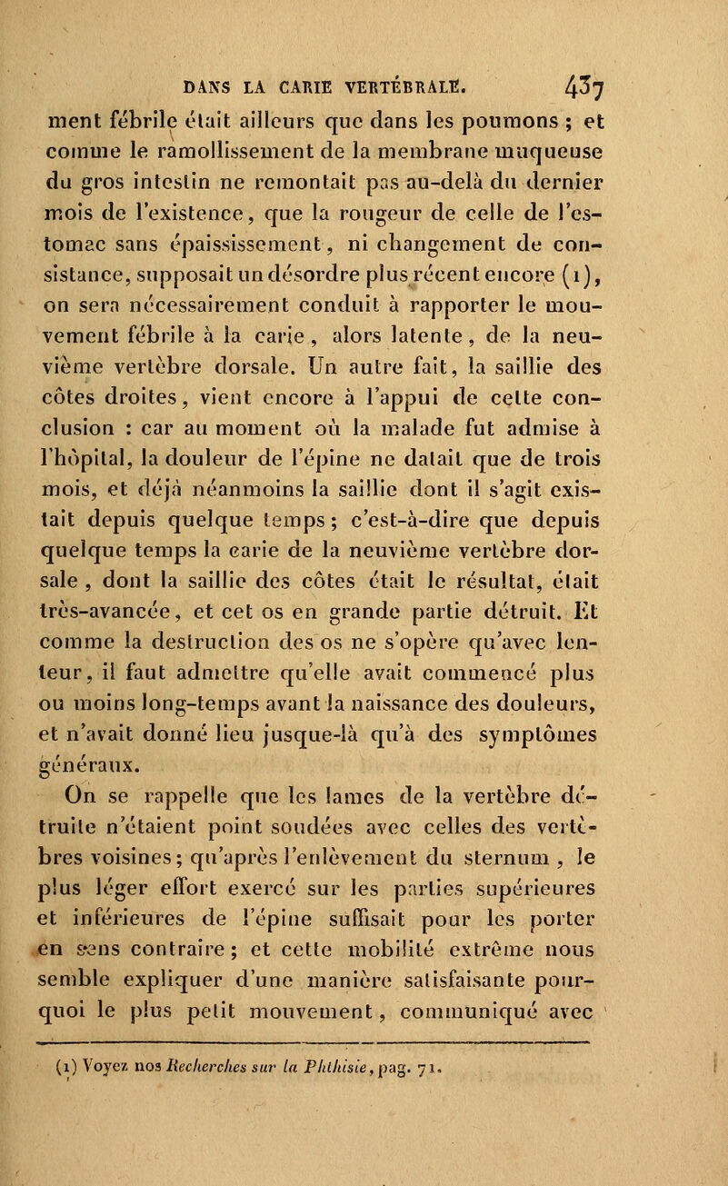ment fébrile élait ailleurs que dans les poumons ; et comme le ramollissement de la membrane muqueuse du gros intestin ne remontait pas au-delà du dernier mois de l'existence, que la rougeur de celle de l'es- tomac sans épaississement, ni changement de con- sistance, supposait un désordre plus récent encore (i), on sera nécessairement conduit à rapporter le mou- vement fébrile à la carie, alors latente, de la neu- vième vertèbre dorsale. Un autre fait, la saillie des côtes droites, vient encore à l'appui de celte con- clusion : car au moment où la malade fut admise à rhopilal, la douleur de l'épine ne dalait que de trois mois, et déjà néanmoins la saillie dont il s'agit exis- tait depuis quelque temps ; c'est-à-dire que depuis quelque temps la carie de la neuvième vertèbre dor- sale , dont la saillie des côtes était le résultat, élait Irès-avancée, et cet os en grande partie détruit. Et comme la destruction des os ne s'opère qu'avec len- teur, il faut adnteltre qu'elle avait conimeacé plus ou moins long-temps avant la naissance des douleurs, et n'avait donné lieu jusque-là qu'à des symptômes généraux. On se rappelle que les lames de la vertèbre dé- truile n'étaient point soudées avec celles des vertè- bres voisines; qu'après l'enlèvement du sternum , le plus léger effort exercé sur les parties supérieures et inférieures de l'épine suffisait pour les porter en s»ens contraire; et cette mobilité extrême nous semble expliquer d'une manière satisfaisante pour- quoi le plus pelit mouvement, communiqué avec (i) Voyez noi Recherches sur la Phlhisie,pa^. 71.