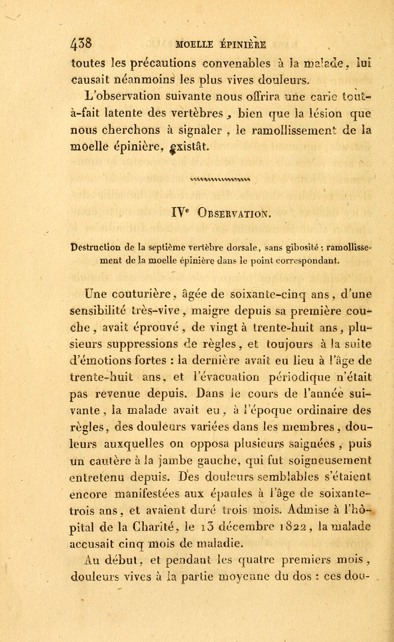 toutes les précautions convenables à laœalacLe, lui causait néanmoins les plus vives douleurs. L'observation suivante nous offrira une carie toiit- à-fait latente des vertèbres ^ bien que la lésion que nous cherchons à signaler , le ramollissement de la moelle épinière, |sistât. •v^/V\i(WW\V»IW!IVVV\ IV* Observation, Destruction de la septième vertèbi-e dorsale, sans gibosité ; ramollisse- ment de la moelle épinière dans le point correspondant. Une couturière, âgée de soixante-cinq ans, d'une sensibilité très-vive, maigre depuis sa première cou- che , avait éprouvé, de vingt à trente-huit ans, plu- sieurs suppressions de règles, et toujours à la suite d'émotions fortes : la dernière avait eu lieu à l'âge de trente-huit ans, et l'évacuation périodique n'était pas revenue depuis. Dans le cours de l'année sui- vante , la malade avait eu, à l'époque ordinaire des règles, des douleurs variées dans les membres, dou- leurs auxquelles on opposa plusieurs saignées , puis un cautère à la jambe gauche, qui fut soigneusement entretenu depuis. Des douleurs semblables s'étaient encore manifestées aux épaules à l'âge de soixante- trois ans, et avaient duré trois mois. Admise à i'hô-* pital de la Charité, le i3 décembre 1822, la Tjaalade accusait cinq mois de maladie. Au début, et pendant les quatre premiers mois, douleurs vives à la partie œoyeane du dos i ces dou-