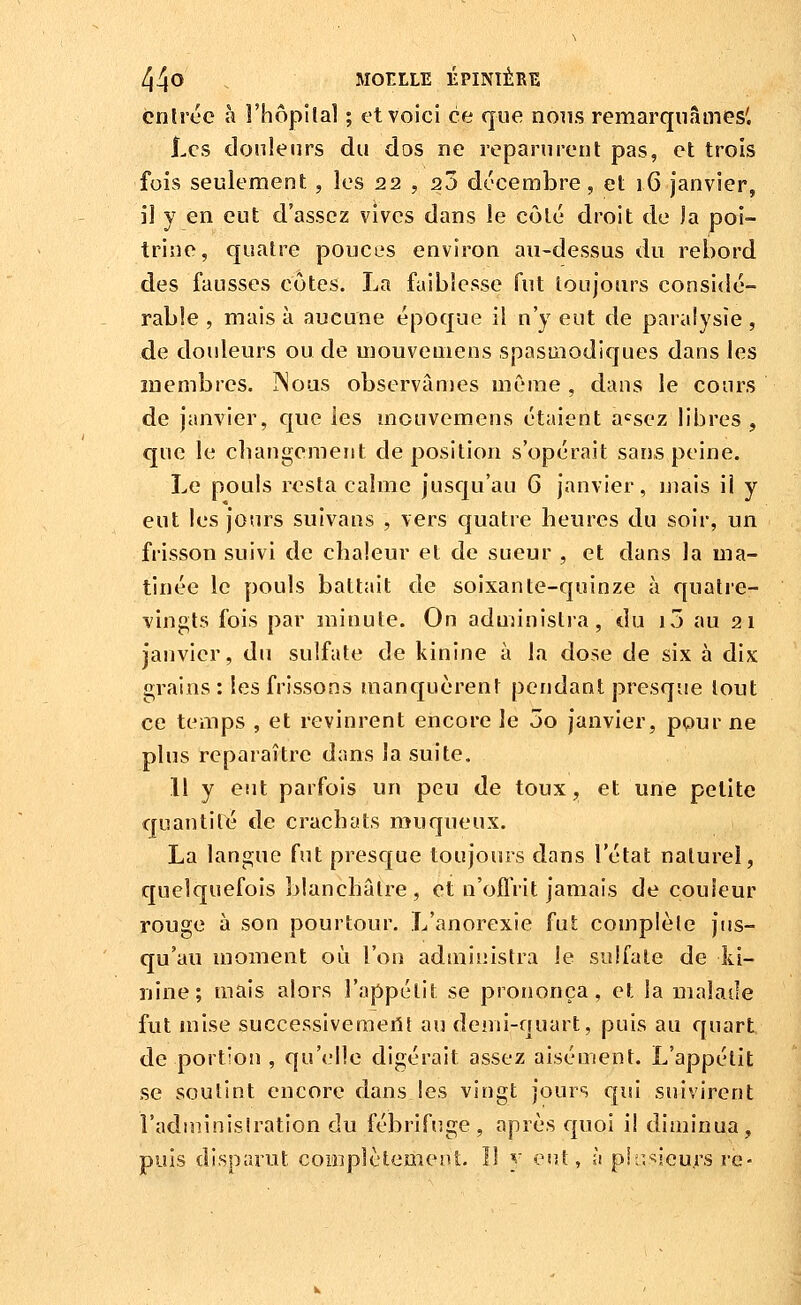 cnlrec à Fhôpiîal ; et voici ce que nons remarquâmes'. I.cs douleurs du dos ne reparurent pas, et trois fois seulement , les 22 , 2ù décembre, et 16 janvier, il y en eut d'assez vives dans le côlé droit de la poi- trine, quatre pouces environ au-dessus du rebord des fausses côtes. La faiblesse fut toujours considé- rable , mais à aucune époque il n'y eut de paralysie , de douleurs ou de uiouveuiens spasuiodiques dans les membres. ]Noas observâmes mC'rae , dans le cours de janvier, que les mouvemens étaient a<^sez libres, que le cliangemerit déposition s'opérait sans peine. Le pouls resta calme jusqu'au G janvier, mais il y eut les jours suivans , vers quatre heures du soir, un frisson suivi de chaleur et de sueur , et dans la ma- tinée le pouls battait de soixante-quinze à quatre- vingts fois par minute. On administra, du i7) au 21 janvier, du sulfate de kinine à la dose de six à dix 2;rains : les frissons manquèrent pendant presque tout ce temps , et revinrent encore le 5o janvier, ppur ne plus reparaître dans la suite, 11 y eut parfois un peu de toux, et une petite quantité de crachats muqueux. La langue fut presque toujours dans l'état naturel, quelquefois blanchâtre, et n'offrit jamais de couleur rouge à son pourtour. L'anorexie fut complète jus- qu'au moment où l'on administra le sulfate de ki- nine; mais alors l'appétit se prononça, et la malade fut mise successiveraeiît au demi-quart, puis au quart de portion , qu'elle digérait assez aisément. L'appétit se soutint encore dans les vingt jours qui suivirent l'aduiinislration du fébrifuge, après quoi il diminua, puis disparut coDipIctemeut. Il y oui, à phi'^ieurs re-