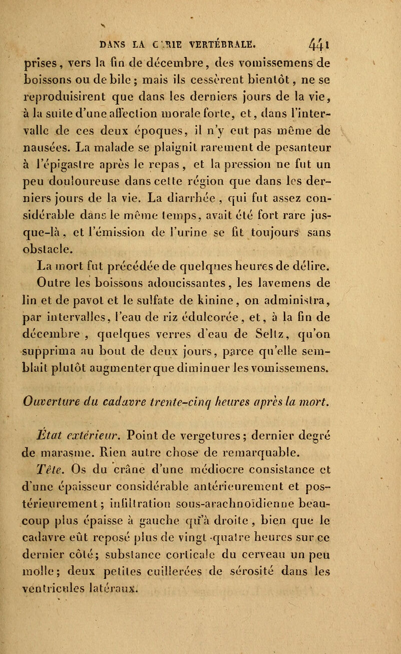 prises, vers la fin de décembre, des voiuisseniens de boissons ou débile ; mais ils cessèrent bientôt, ne se reproduisirent que dans les derniers jours de la vie, à la suite d'une atreclion morale forte, et, dans l'inter- valle de ces deux époques, il n'y eut pas même de nausées. La malade se plaignit rarement de pesanteur à l'épigaslre après le repas, et la pression ne fut un peu douloureuse dans cette région que dans les der- niers jours de la vie. La diarrhée , qui fut assez con- sidérable dans le même temps, avait été fort rare jus- que-là , et l'émission de l'urine se fit toujours sans obstacle. La mort fut précédée de quelques heures de délire. Outre les boissons adoucissantes, les lavemens de lin et de pavot et le sulfate de kinine, on administra, par intervalles, l'eau de riz édulcorée, et, à la fin de décembre , quelques verres d'eau de Seltz, qu'on supprima au bout de deux jours, p^rce qu'elle sem- blait plutôt augmenter que diminuer lesvomissemens. Ouverture du cadavre trente-cinq heures après la mort. Etat extérieur. Point de vergetures; dernier degré de marasme. Rien autre chose de remarquable. Tête. Os du crâne fl'une médiocre consistance et d'une épaisseur considérable antérieurement et pos- térieurement ; infillration sous-arachnoïdienne beau- coup plus épaisse à gauche qu'à droite , bien que le cadavre eût reposé plus de vingt cpalre heures sur ce dernier côté; substance corticale du cerveau un peu molle; deux petites cuillerées de sérosité dans les ventricules latérauji.