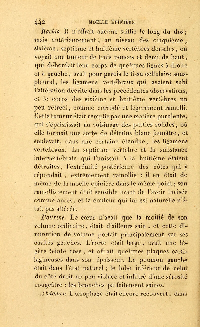 Racliis. il n'offrdt aucTine saillie le long du dos; mais antérieurement, an niveau des cinquième, sixième, septième et huitième vertèbres-dorsales, on voyait une tumeur de trois pouces et demi de haut, qui débordait leur corps de quelques lignes à droite et à gauche, avait pour parois le tissu cellulaire sous- pleural, les ligamens vertébraux qui avaient subi l'altération décrite dans les précédentes observations, et le corps des sixième et huitième vertèbres un peu rétréci, comme corrodé et légèrement ramolli. Cette tumeur était remplie par une matière purulente, qui s'épaississait au voisinage des parties solides, où elle formait une sorte de détritus blanc jaunâtre, et soulevait, dans une certaine étendue, les ligamens vertébraux. La septième vei'lèbre et la substance intervertébrale qui l'unissait à la huitième étaient détruites, l'extrémité postérieure des côtes qui y répondait , extrêmement ramollie : il en était de même de la moelle épinière dans le même point ; son ramoîlis;îement était sensible avant de l'avoir incisée comme après, et la couleur qui lui est naturelle n'é- tait pas altérée. Poitrine. Le cœur n'avait que la moitié de son volume ordinaire, était d'ailleurs sain , et cette di- minution de volume portait principalement sur ses cavités gauches. L'aorte était large, avait une lé- gère teinte rose, et offrait quelques plaques carti- lagineuses dans son épaisseur. Le poumon gauche était dans l'état naturel ; le lobe inférieur de celui du côté droit un peu violacé et infiltré d'une sérosité rougeâtre : les bronches parfailement saines. ^//fifom^??.L œsophage était encore recouvert, dans