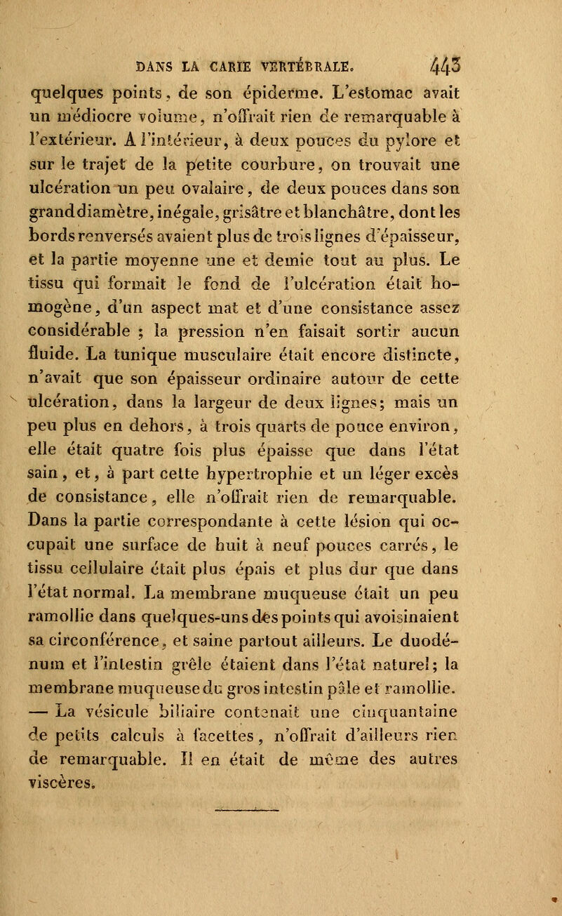 quelques points, de son épidémie. L'estomac avait un médiocre volume, n'oiTrait rien de remarquable à l'extérieur. A l'inî-érieur, à deux pouces du pylore et sur le trajet de la petite courbure, on trouvait une ulcération un peu ovalaire, de deux pouces dans son grand diamètre, inégale, grisâtre et blanchâtre, dont les bords renversés avaient plus de trois lignes d'épaisseur, et la partie moyenne une et demie tout au plus. Le tissu qui formait le fond de l'ulcération était ho- mogène, d'un aspect mat et d'une consistance assez considérable ; la pression n'en faisait sortir aucun fluide. La tunique musculaire était encore distincte, n'avait que son épaisseur ordinaire autour de cette ulcération, dans la largeur de deux lignes; mais un peu plus en dehors, à trois quarts de pouce environ, elle était quatre fois plus épaisse que dans l'état sain, et, à part cette hypertrophie et un léger excès de consistance, elle n'offrait rien de remarquable. Dans la partie correspondante à cette lésion qui oc- cupait une surface de huit à neuf pouces carrés, le tissu cellulaire était plus épais et plus dur que dans l'état normal. La membrane muqueuse était un peu ramollie dans quelques-uns d'ts points qui avoisinaient sa circonférence, et saine partout ailleurs. Le duodé- num et l'intestin grêle étaient dans l'état naturel; la membrane muqueuse du gros intestin pâle et ramollie. — La vésicule biliaire contenait une cinquantaine de petits calculs à facettes , n'offrait d'ailleurs rien de remarquable. li en était de même des autres viscères.