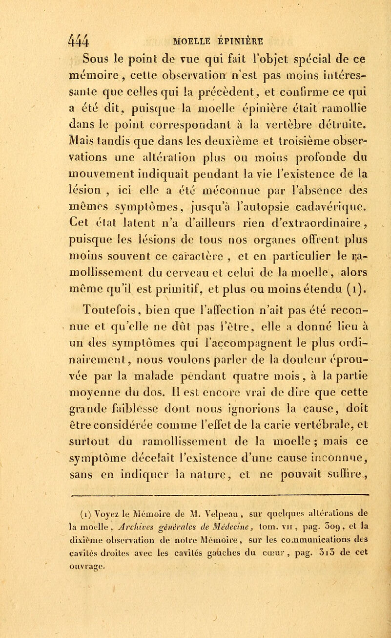 Sous îe point de Tue qui fait l'objet spécial de ce méuioire, celle obscrvalion n'est pas moins intéres- sanle que celles qui la précèdent, et confirme ce qui a été dit. puisque la moelle épinière était ramollie dans le point correspondant à la vertèbre détruite. Mais tandis que dans les deuxième et troisième obser- vations une alléralion plus ou moins profonde du mouvement indiquait pendant la vie l'existence de la lésion , ici elle a été méconnue par l'absence des mêmes symptômes, jusqu'à l'autopsie cadavérique. Cet élat latent n'a d'ailleurs rien d'extraordinaire, puisque les lésions de tous nos organes offient plus moins souvent ce caractère , et en particulier le i-a- mollissement du cerveau et celui de la moelle, alors même qu'il est primitif, et plus ou moins étendu (i). Toutefois, bien que l'affection n'ait pas été recon- nue et qu'elle ne dût pas l'être, elle a donné lieu à un des symptômes qui l'accompagnent le plus ordi- nairement, nous voulons parler de la douleur éprou- vée par la malade pendant quatre mois, à la partie moyenne du dos. Il est encore vrai de dire que cette grande faiblesse dont nous ignorions la cause, doit être considérée comme l'effet de la carie vertébrale, et surtout du ramollissement de la moelle ; mais ce symptôme décelait l'existence d'une cause inconnue, sans en indiquer la nature, et ne pouvait suffue, (i) Voyez le Mémoire de M. Velpeau , sui- quelques allérations de la moelle. Arclùves générales de Médecine, loin, vji, pag. ooy, et la dixit'^me obsei'vatiou de noire Mémoire, sur les coaimuuications des cavités droites avec les cavités gauches du cœur, pag. 3i3 de cet ouvrage.