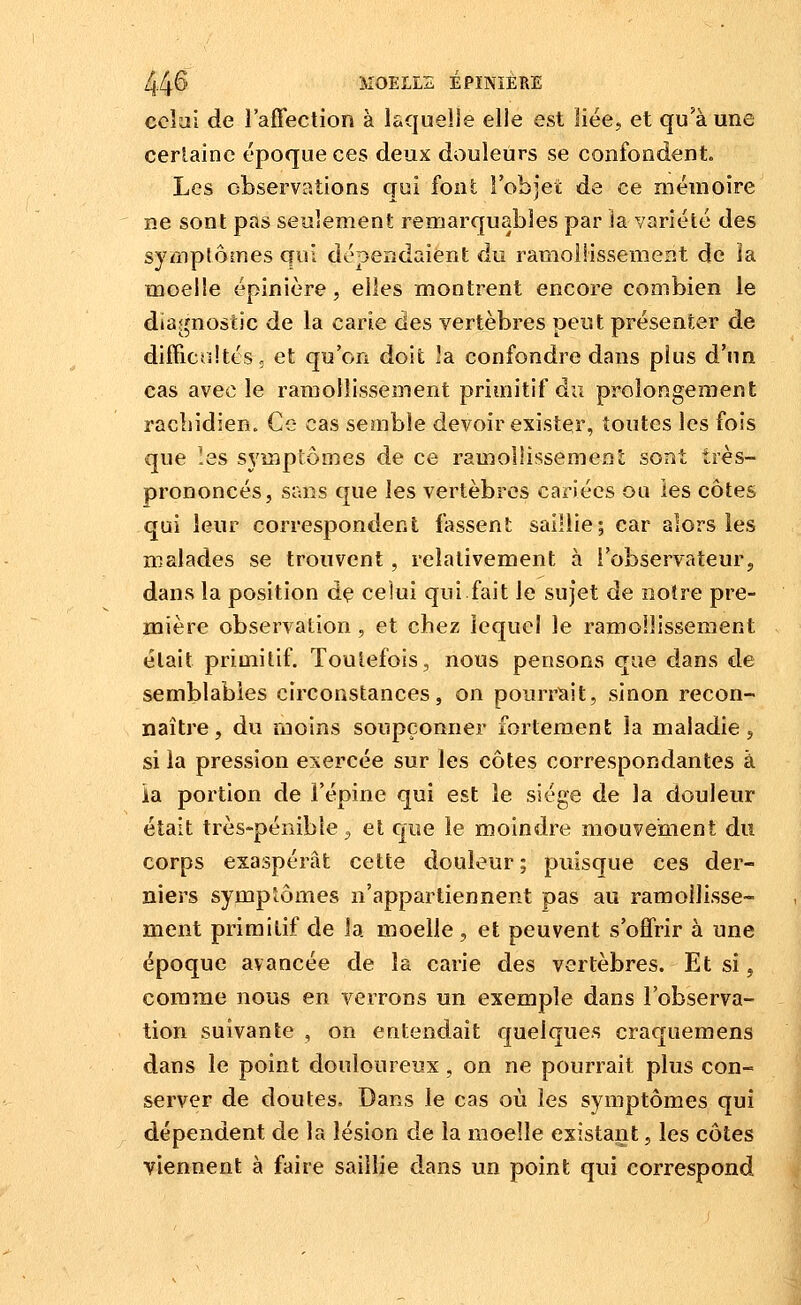 ccîîii de l'affection à Ic.que!]e elle est liée, et qu'à une certaine époque ces deux douleurs se confondent. Les observations qui font l'objet de ce mémoire ne sont pas seulement remarquables par Ja variété des symplômesqui dépendaient du ramollissement de ïa moelle épinière, elles montrent encore combien le diagnostic de la carie des vertèbres peut présenter de difficultés; et qu'on doit ]a confondre dans plus d'un cas avec le ramollissement primitif da prolongement racîiidien. Ce cas semble devoir exister, toutes les fois que !es symptômes de ce ramollissemenî; sont très- prononcés, sans que les vertèbres cariées ou les côtes qui leur correspondent fassent saillie; car alors les malades se trouvent , relativement à l'observateur, dans la position dç celui qui.fait le sujet de notre pre- mière observation , et chez lequel le ramollissement était primitif. Toutefois, nous pensons que dans tle semblables circonstances, on pourrïiit, sinon recon- naître, du moins soupçonner fortement la maladie, si la pression exercée sur les côtes correspondantes à ia portion de l'épine qui est le siège de la douleur était très-pénible j et cjue le moindre mouvement du corps exaspérât cette douleur ; puisque ces der- niers symptômes n'appartiennent pas au ramollisse- ment primitif de la moelle, et peuvent s'offrir à une époque avancée de la carie des vertèbres. Et si, comme nous en verrons un exemple dans l'observa- tion suivante , on entendait quelques craquemens dans le point douloureux , on ne pourrait plus con- server de doutes. Dans le cas où les symptômes qui , dépendent de la lésion de la moelle existant, les côtes viennent à faire saillie dans un point qui correspond