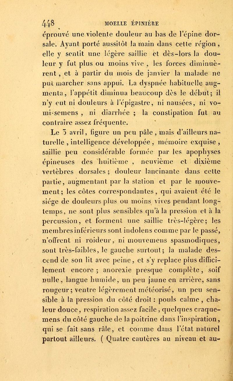 éprouvé une violence douleur au bas de l'épine dor~ sale. Ayant porté aussitôt Ja main dans cette région, el!e y sentit une légère saillie et dès-lors la dou- leur y fut plus ou moins vive , les forces diminuè- rent , et à partir du mois de janvier la malade ne put marcher sans appui. La dyspnée habituelle aug- menta, l'appétit diminua beaucoup dès le début; il n'y eut ni douleurs à l'épigastre, ni nausées, ni vo- mi>^^semens , ni diarrliée ; ia constipation fut au contraire assez fréquente. Le 5 avril, ligure un peu pâle, mais tî'ailleurs na- turelle , intelligence développée, mémoire exquise, saillie peu considérable formée par les apophyses épineuses des huitième , neuvième et dixième vertèbres tlorsales ; douleur lancinante dans cette partie, augmentant par la slalion et par le mouve- ment; les côtes correspondantes, qui avaient été le siège de douleurs plus ou moins vives pendant long- temps, ne sont plus sensibles qu'à la pression et à la percussion, et forment une saillie très-légère; les membres inférieurs sont itidolens comme par le passé, n'oflrent ni roideur, ni mouvemens spasmodiques, sont très-faibles, le gauche surtout; la malade des- cend de son lit avec peine, et s'y replace plus diffici- lement encore; anorexie presque complète, soif Dulle, langue humide, un peu jaune en arrière, sans rougeur ; ventre légèrement météorisé, un peu sen- sible à la pression du côté droit : pouls calme , cha- leur douce, respiration assez facile, quelques craque- mens du côté gauche de la poitrine dans l'inspiration, qui se fait sans râle, et comme dans l'état naturel partout ailleurs. ( Quatre cautères au niveau et au-