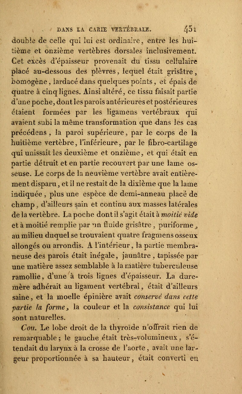 double de celle qui lui est ordinaire, entre les hui- tième et onzième vertèbres dorsales inchisivement. Cet excès d'épaisseur provenait du tissu cellulaire placé au-dessous des plèvres, lequel était grisâtre, bomogène, lardacé dans quelques points, et épais de quatre à cinq lignes. Ainsi altéré, ce tissu faisait partie d'une poche, dont les parois antérieures et postérieures étaient formées par les iigamens vertébraux qui avaient subi la même transformation que dans les cas précédons , la paroi supérieure, par le corps de la huitième vertèbre, l'inférieure, par le j&bro-cartilage qui unissait les deuxième et onzième, et qui était en. oartie détruit et en partie recouvert par une lame os- seuse. Le corps de la neuvième vertèbre avait entière- ment disparu, et il ne restait de la dixième que la lame indiquée , plus une espèce de demi-anneau placé dé champ, d'ailleurs sain et continu aux masses latérales de la vertèbre. La poche dont il s'agit était à moitié vide et à moitié remplie par 'in fluide grisâtre , puriforme^ au milieu duquel se trouvaient quatre fragmens osseux allongés ou arrondis. A l'intérieur, la partie membra- neuse des parois était inégale, jaunâtre , tapissée par une matière assez semblable à la matière tuberculeuse ramollie, d*une à trois lignes d'épaisseur. La dure- mère adhérait au ligament vertébral, était d'ailleurs saine, et la moelle épinière avait conservé dans cette partie la forme ^ la couleur et la consistance qui lui sont naturelles. Cou. Le lobe droit de la thyroïde n'offrait rien de remarquable; le gauche était très-volumineux, s'é- tendait du larynx à la crosse de l'aorte, avait une lar- geur proportionnée à sa hauteur, était converti eu