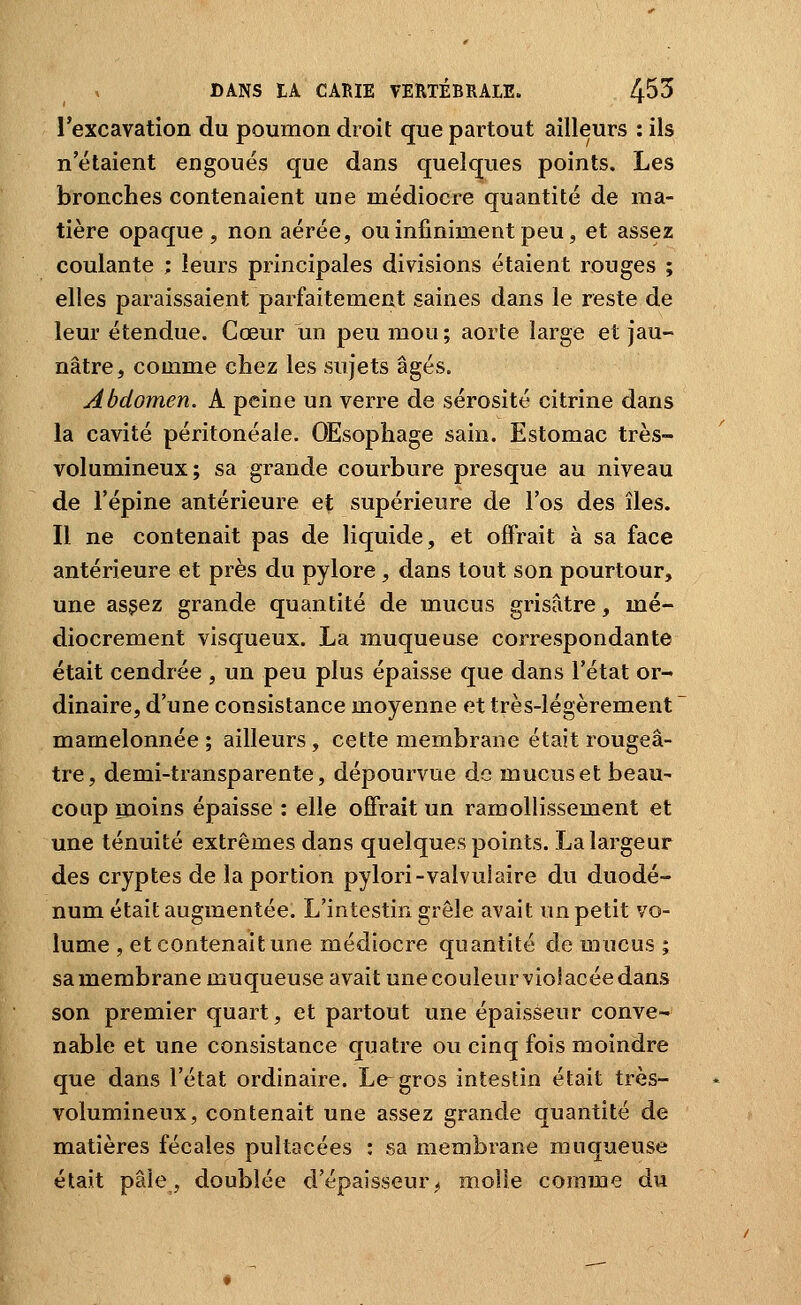 l'excavation du poumon droit que partout ailleurs : ils n'étaient engoués que dans quelques points. Les bronches contenaient une médiocre quantité de ma- tière opaque, non aérée, ou infiniment peu, et assez coulante ; leurs principales divisions étaient rouges ; elles paraissaient parfaitement saines dans le reste de leur étendue. Cœur un peu mou ; aorte large et jau- nâtre, comme chez les sujets âgés. Abdomen. A peine un verre de sérosité citrine dans la cavité péritonéale. OEsopliage sain. Estomac très- volumineux; sa grande courbure presque au niveau de l'épine antérieure et supérieure de l'os des îles. Il ne contenait pas de liquide, et offrait à sa face antérieure et près du pylore, dans tout son pourtour, une assez grande quantité de mucus grisâtre, mé- diocrement visqueux. La muqueuse correspondante était cendrée , un peu plus épaisse que dans l'état or- dinaire, d'une consistance moyenne et très-légèrement mamelonnée ; ailleurs, cette membrane était rougeâ- tre, demi-transparente, dépourvue de mucus et beau- coup moins épaisse : elle offrait un ramollissement et une ténuité extrêmes dans quelques points. La largeur des cryptes de la portion pylori-valvuiaire du duodé- num était augmentée. L'intestin grêle avait un petit vo- lume , et contenait une médiocre quantité de mucus ; sa membrane muqueuse avait une couleur viol acée dans son premier quart, et partout une épaisseur conve- nable et une consistance quatre ou cinq fois moindre que dans l'état ordinaire. Le gros intestin était très- volumineux, contenait une assez grande quantité de matières fécales pultacées : sa membrane muqueuse était pâle, doublée d'épaisseur;> molle comme du