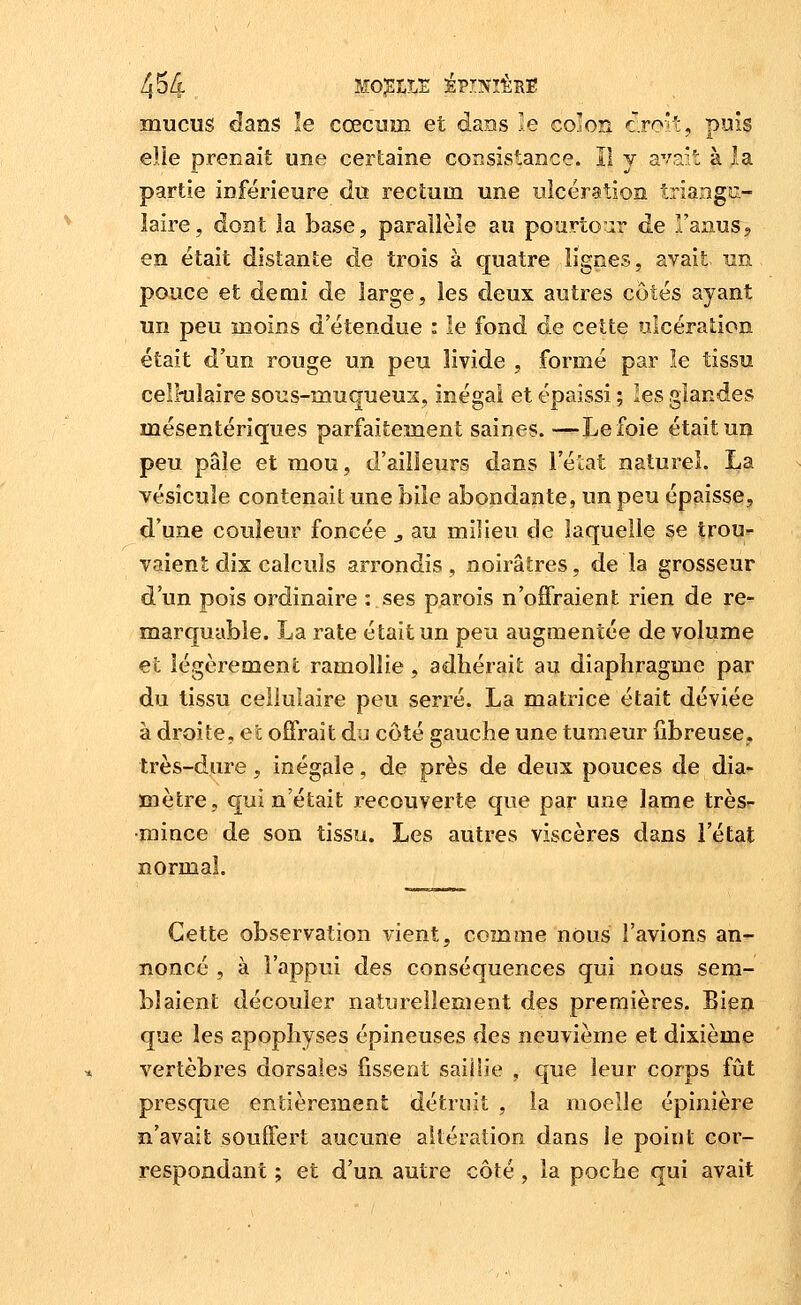 mucus dans le cœcum et dans le colon cro'i, puis elle prenait une cerlaine consistance. Il y avait à la partie inférieure du rectum une ulcération trîangoi- laire, dont la base, paraîièîe au pourtour de l'anus, en était distante de trois à quatre lignes, avait un pouce et demi de large, les deux autres côtés ayant un peu moins d'étendue : le fond de cette ulcération était d'un rouge un peu livide , formé par le tissu cell-uîaire sous-muqueus, inégal et épaissi ; les glandes mésentériques parfaitement saines. —Le foie était un peu pâle et mou, d'ailleurs dans l'état naturel. La vésicule contenait une bile abondante, un peu épaisse, d'une couleur foncée ^ au milieu de laquelle se trou^ valent dix calculs arrondis, noirâtres, de la grosseur d'un pois ordinaire : ses parois n'offraient rien de re- marquable. La rate était un peu augmentée de volume et légèrement ramollie , adhérait au diaphragme par du tissu cellulaire peu serré. La matrice était déviée à droite, et offrait du côté gauche une tumeur fibreuse, très-dure, inégale, de près de deux pouces de dia- mètre, qui n'était recouverte que par une lame très- mince de son tissu. Les autres viscères dans l'état normal. Cette observation vient, comme nous l'avions an- noncé , à l'appui des conséquences qui nous sem- blaient découler naturellement des premières. Bien que les apophyses épineuses des neuvième et dixième vertèbres dorsales fissent saillie , que leur corps fût presque entièrement détruit , la moelle épinière n'avait souffert aucune altération dans le point cor- respondant ; et d'un autre côté, la poche qui avait