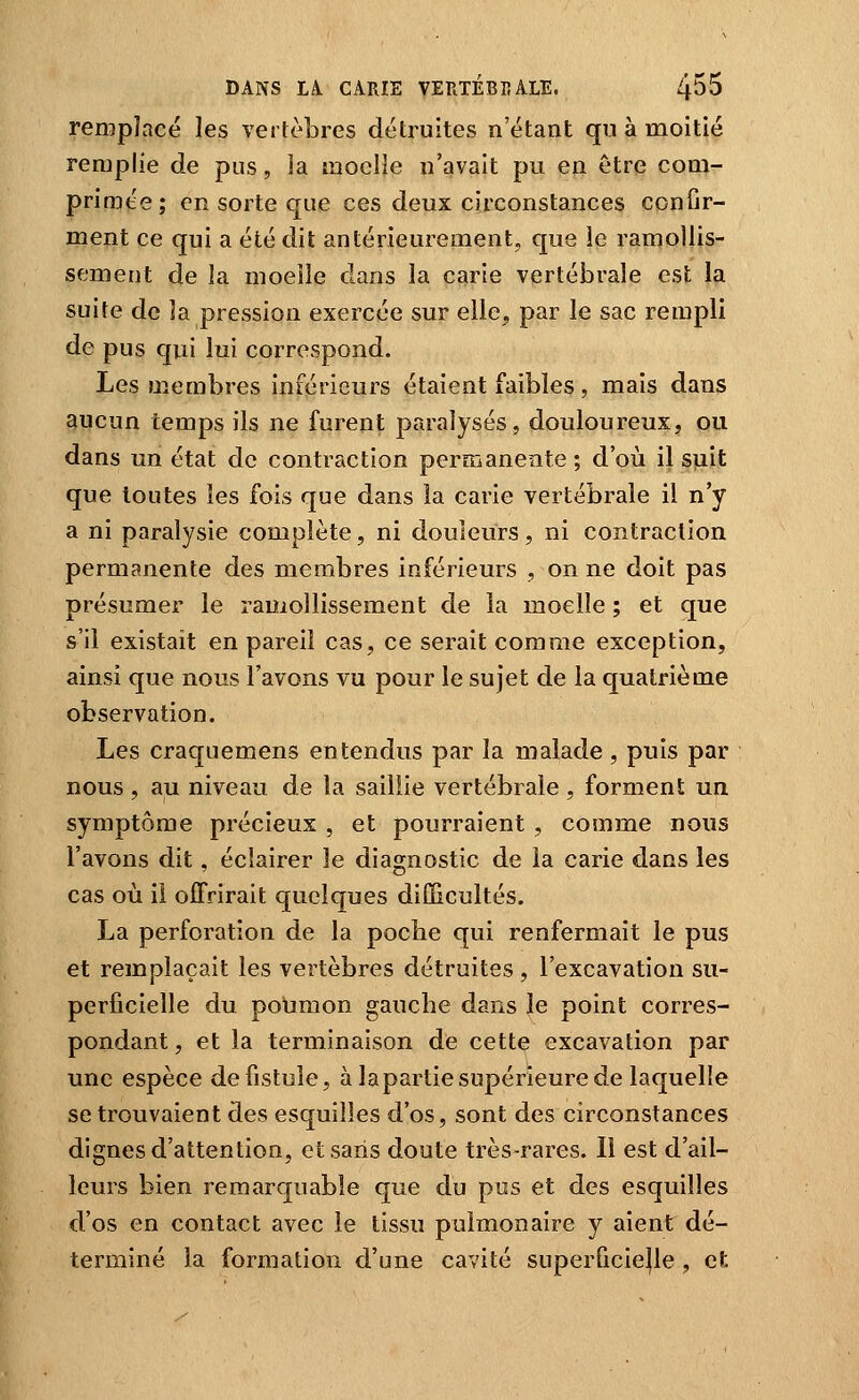 remplacé les vertèbres détruites n'étant qu à moitié remplie de pus, îa moelle n'avait pu en être com- primée; en sorte que ces deux circonstances conOr- ment ce qui a été dit antérieurement, que le ramollis- sement de la moelle dans la carie vertébrale est la suite de la pression exercée sur elle, par le sac rempli de pus qui lui correspond. Les membres inférieurs étaient faibles, mais dans aucun temps ils ne furent paralysés, douloureux, ou dans un état de contraction permanente ; d'où il suit que toutes les fois que dans la carie vertébrale il n'y a ni paralysie complète, ni douleurs, ni contraction permanente des membres inférieurs , on ne doit pas présumer le ramollissement de îa moelle ; et que s'il existait en pareil cas, ce serait comme exception, ainsi que nous l'avons vu pour le sujet de la quatrième observation. Les craquemens entendus par la malade, puis par nous , au niveau de la saillie vertébrale , forment un symptôme précieux , et pourraient , comme nous l'avons dit, éclairer le diagnostic de la carie dans les cas où il offrirait quelques diûicultés. La perforation de la poche qui renfermait le pus et remplaçait les vertèbres détruites , l'excavation su- perficielle du poumon gauche dans le point corres- pondant , et la terminaison de cette excavation par une espèce de fistule, à laparlie supérieure de laquelle se trouvaient des esquilles d'os, sont des circonstances dignes d'attention, et saris doute très-rares. Il est d'ail- leurs bien remarquable que du pus et des esquilles d'os en contact avec le tissu pulmonaire y aient dé- terminé la formation d'une cavité superficielle, et