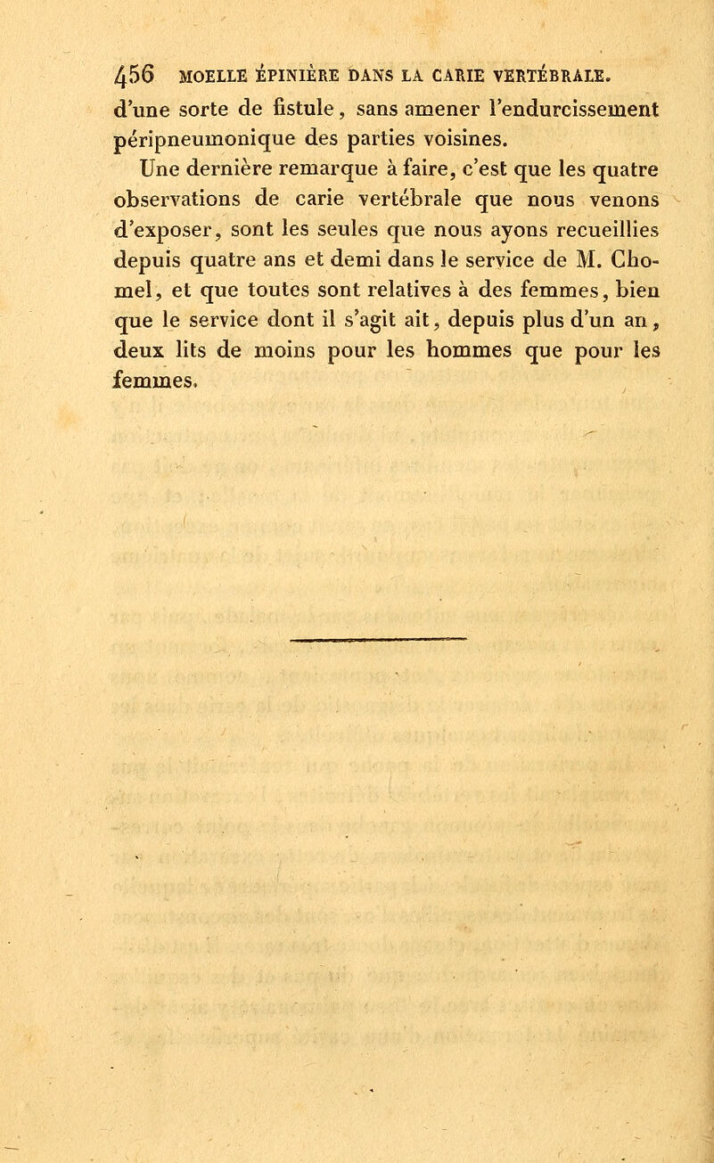 d'une sorte de fistule, sans amener lendurcissement péripneumonique des parties voisines. Une dernière remarque à faire, c'est que les quatre observations de carie vertébrale que nous venons d'exposer, sont les seules que nous ayons recueillies depuis quatre ans et demi dans le service de M. Cho- mel, et que toutes sont relatives à des femmes, bien que le service dont il s'agit ait, depuis plus d'un an, deux lits de moins pour les hommes que pour les femmes.