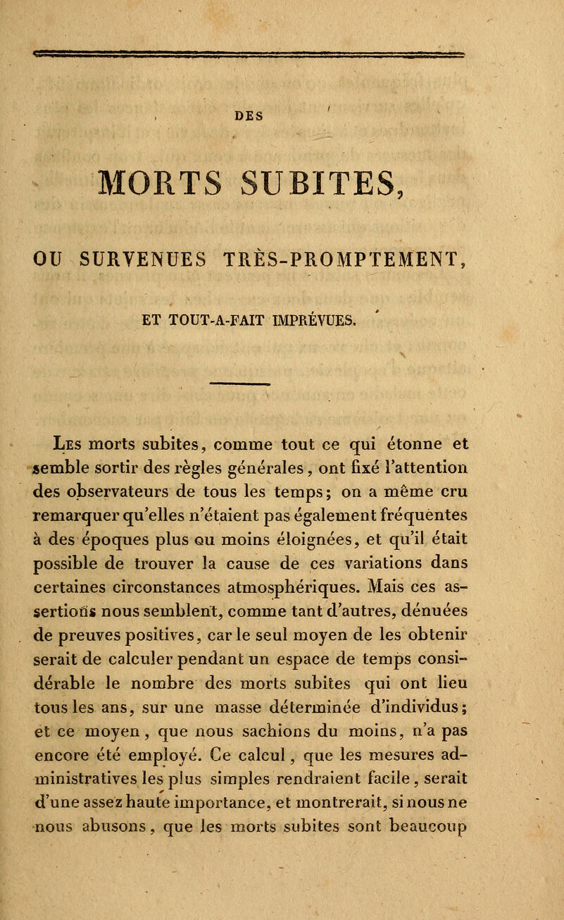 DES MORTS SUBITES, ou SURVENUES TRÈS-PROMPTEMENT ET TOUT-A-FAIT IMPRÉVUES. Les morts subites, comme tout ce qui étonne et semble sortir des règles générales, ont fixé l'attention des observateurs de tous les temps; on a même cru remarquer qu'elles n'étaient pas également fréquentes à des époques plus ou moins éloignées, et qu'il était possible de trouver la cause de ces variations dans certaines circonstances atmosphériques. Mais ces as- sertions nous semblent, comme tant d'autres, dénuées de preuves positives, car le seul moyen de les obtenir serait de calculer pendant un espace de temps consi- dérable le nombre des morts subites qui ont lieu tous les ans, sur une masse déterminée d'individus; et ce moyen, que nous sachions du moins, n'a pas encore été employé. Ce calcul, que les mesures ad- ministratives les plus simples rendraient facile, serait d'une assez haute importance, et montrerait, si nous ne nous abusons, que les morts subites sont beaucoup