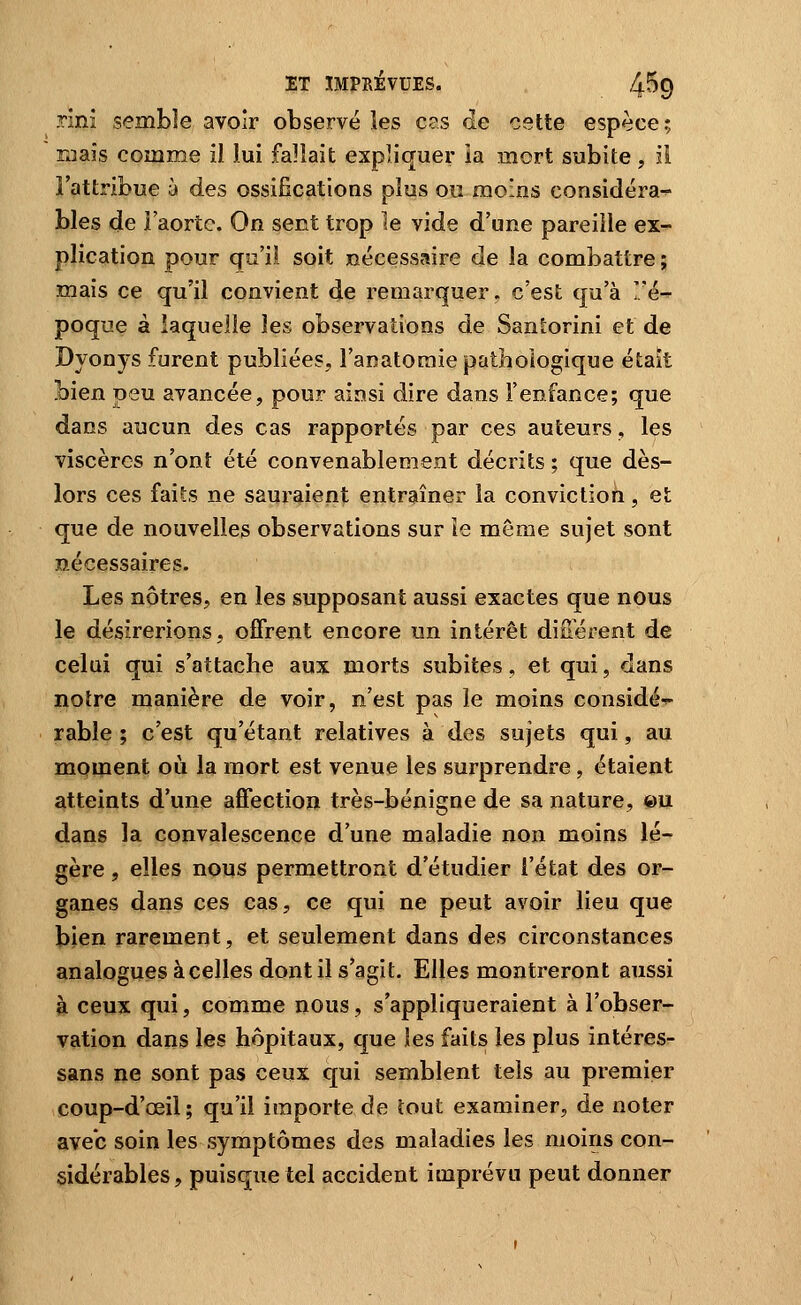 rini semble avoir observé les c?s de cette espèce; maïs comme il lui fallait expliquer ia mort subite, il l'attribue à des ossifications plus ou moios considéra- bles de l'aorte. On sent trop le vide d'une pareille ex- plication pour qu'il soit nécessaire de la combattre ; mais ce qu'il convient de remarquer, c'est qu'à '/é- poque à laquelle les observations de Santorini et de Dyonys furent publiées, l'anatoraie pathologique était bien peu avancée, pour ainsi dire dans l'enfance; que dans aucun des cas rapportés par ces auteurs, les viscères n'ont été convenablement décrits ; que dès- lors ces faits ne sauraient entraîner la conviction, et que de nouvelles observations sur ie même sujet sont nécessaires. Les nôtres, en les supposant aussi exactes que nous le désirerions, offrent encore un intérêt diiTérent de celui qui s'attache aux morts subites, et qui, dans notre manière de voir, n'est pas le moins considé-^ rable ; c'est qu'étant relatives à des sujets qui, au moment où la mort est venue les surprendre, étaient atteints d'une affection très-bénigne de sa nature, ©u dans la convalescence d'une maladie non moins lé- gère , elles nous permettront d'étudier l'état des or- ganes dans ces cas, ce qui ne peut avoir lieu que bien rarement, et seulement dans des circonstances analogues à celles dont il s'agit. Elles montreront aussi à ceux qui, comme nous, s'appliqueraient à l'obser- vation dans les hôpitaux, que les faits les plus intéres- sans ne sont pas ceux qui semblent tels au premier coup-d'œil; qu'il importe de tout examiner, de noter avec soin les symptômes des maladies les moins con- sidérables, puisque tel accident imprévu peut donner