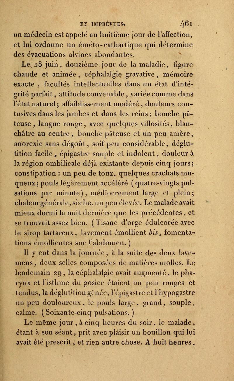 un médecin est appelé au huitième jour de l'afi'ection, et lui ordonne un éméto-cathartique qui détermine des évacuations alvines abondantes. Le, 28 juin, douzième jour de ia maladie, figure chaude et animée, céphalalgie gravative, mémoire exacte , facultés intellectuelles dans un état d'inté- grité parfait, attitude convenable, variée comme dans l'état naturel ; affaiblissement modéré , douleurs con- tusives dans les jambes et dans les reins ; bouche pâ- teuse , langue rouge, avec quelques villosités, blan- châtre au centre, bouche pâteuse et un peu amère, anorexie sans dégoût, soif peu considérable, déglu- tition facile j épigastre souple et indolent, douleur à la région ombilicale déjà existante depuis cinq jours; constipation : un peu de toux, quelques crachats mu- queux; pouls légèrement accéléré (quatre-vingts pul- sations par minute), médiocrement large et plein; chaleurgénéraîe, sèche, un peu élevée. Le malade avait mieux dormi la nuit dernière que les précédentes, et se trouvait assez bien. ( Tisane d'orge édulcorée avec le sirop tartareux, lavement émoUient bisj fomenta- tions émollientes sur l'abdomen. ) Il y eut dans ia journée, à la suite des deux lave- mens, deux selles composées de matièi*es molles. Le lendemain 29, la céphalalgie avait augmenté , le pha- rynx et l'isthme du gosier étaient un peu rouges et tendus, la déglutition gênée, l'épigastreet l'hypogastre un peu douloureux, le pouls large, grand, souple, calme. (Soixante-cinq pulsations. ) Le même jour, à cinq heures du soir, le malade, étant à son séant, prit avec plaisir un bouillon qui lui avait été prescrit, et rien autre chose. A huit heures,