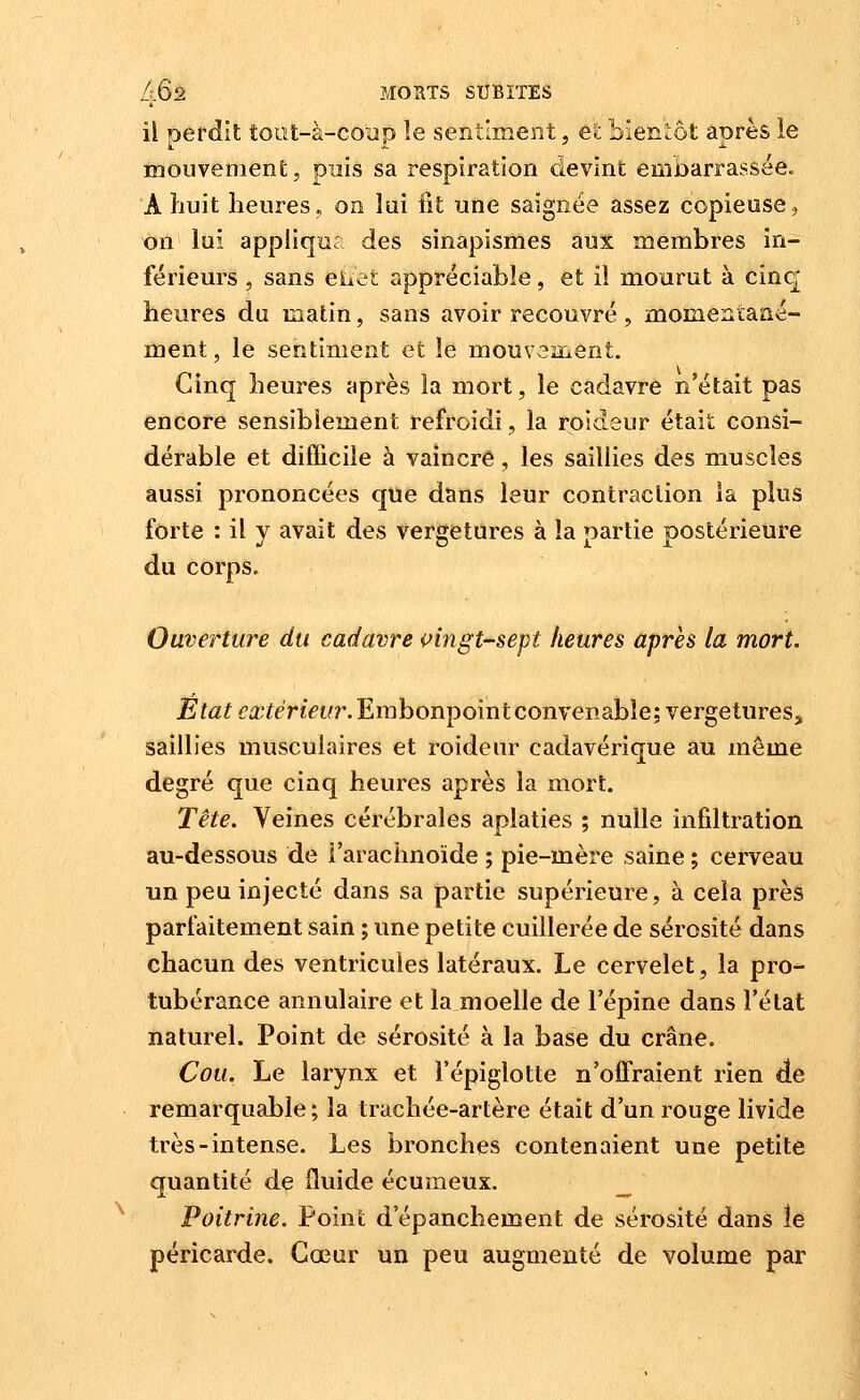 il Defdit tout-à-coup le sentiment, et bieniot aDrès ie mouvement, puis sa respiration devint emoarrassée. A huit heures, on lai fit une saignée assez copieusej on lui appliqa: des sinapismes aux membres in- férieurs , sans eix^t appréciable, et il mourut à cincj; heures du matin, sans avoir recouvré , momentané- ment, le sentiment et le mouvement. Cinq heures après la mort, le cadavre n'était pas encore sensiblement refroidi, la roideur était consi- dérable et difficile à vaincre, les saillies des muscles aussi prononcées que dans leur contraction la plus forte : il y avait des vergetures à la partie postérieure du corps. Ouverture du cadavre pingt-^sept heures après la mort. Etat extérieur. Embonpoint convenable; vergetures, saillies musculaires et roideur cadavérique au même degré que cinq heures après la mort. Tête. Veines cérébrales aplaties ; nulle infiltration au-dessous de l'arachnoïde ; pie-mère saine ; cerveau un peu injecté dans sa partie supérieure, à cela près parfaitement sain ; une petite cuillerée de sérosité dans chacun des ventricules latéraux. Le cervelet, la pro^ tubérance annulaire et la moelle de l'épine dans l'état naturel. Point de sérosité à la base du crâne. Cou. Le larynx et l'épiglotte n'offraient rien de remarquable; la trachée-artère était d'un rouge livide très-intense. Les bronches contenaient une petite quantité de fluide écumeux. _ Poitrine. Point d'épanchement de sérosité dans îe péricarde. Cœur un peu augmenté de volume par
