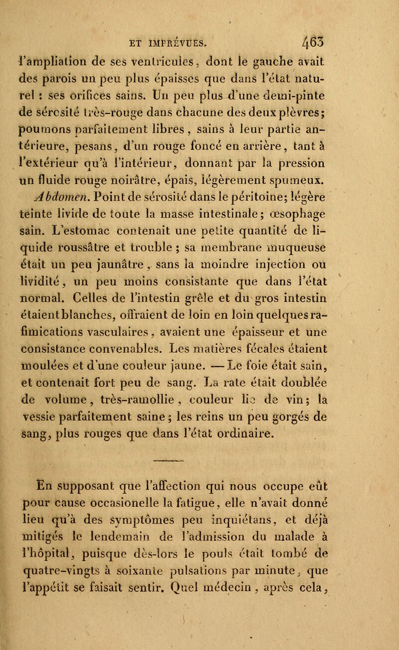 l'arapliation de ses venlricuies, dont le gauche avait des parois un peu plus épaisses que dans l'état natu- rel : ses orifices sains. Un peu plus d'une demi-pinte de sérosité li'ès-rouge dans chacune des deux plèvres; poumons parfaitement libres , sains à leur partie an- térieure, pesans, d'un rouge foncé en arrière, tant à l'extérieur qu'à l'intérieur, donnant par la pression un fluide rouge noirâtre, épais, légèrement spumeux. Abdomen. Point de sérosité dans le péritoine; légère teinte livide de toute la masse intestinale ; œsophage sain. L'estomac contenait une petite quantité de li- quide roussâtre et trouble ; sa membrane muqueuse était un peu jaunâtre , sans la moindre injection ou lividité, un peu moins consistante que dans l'état normal. Celles de l'intestin grêle et du gros intestin étaient blanches, offraient de loin en loin quelques ra- fimications vasculaires, avaient une épaisseur et une consistance convenables. Les matières fécales étaient moulées et d'une couleur jaune. —Le foie était sain, et contenait fort peu de sang. La rate était doublée de volume, très-ramollie , couleur lio de vin ; la vessie parfaitement saine ; les reins un peu gorgés de sang, plus rouges que dans l'état ordinaire. En supposant que l'affection qui nous occupe eût pour cause occasionelle la fatigue, elle n'avait donné lieu qu'à des symptômes peu inquiétans, et déjà mitigés le lendemain de l'admission du malade à l'hôpital, puisque dès-lors le pouls était tombé de quatre-vingts à soixante pulsations par minute ^ que l'appétit se faisait sentir. Quel médecin, après cela,