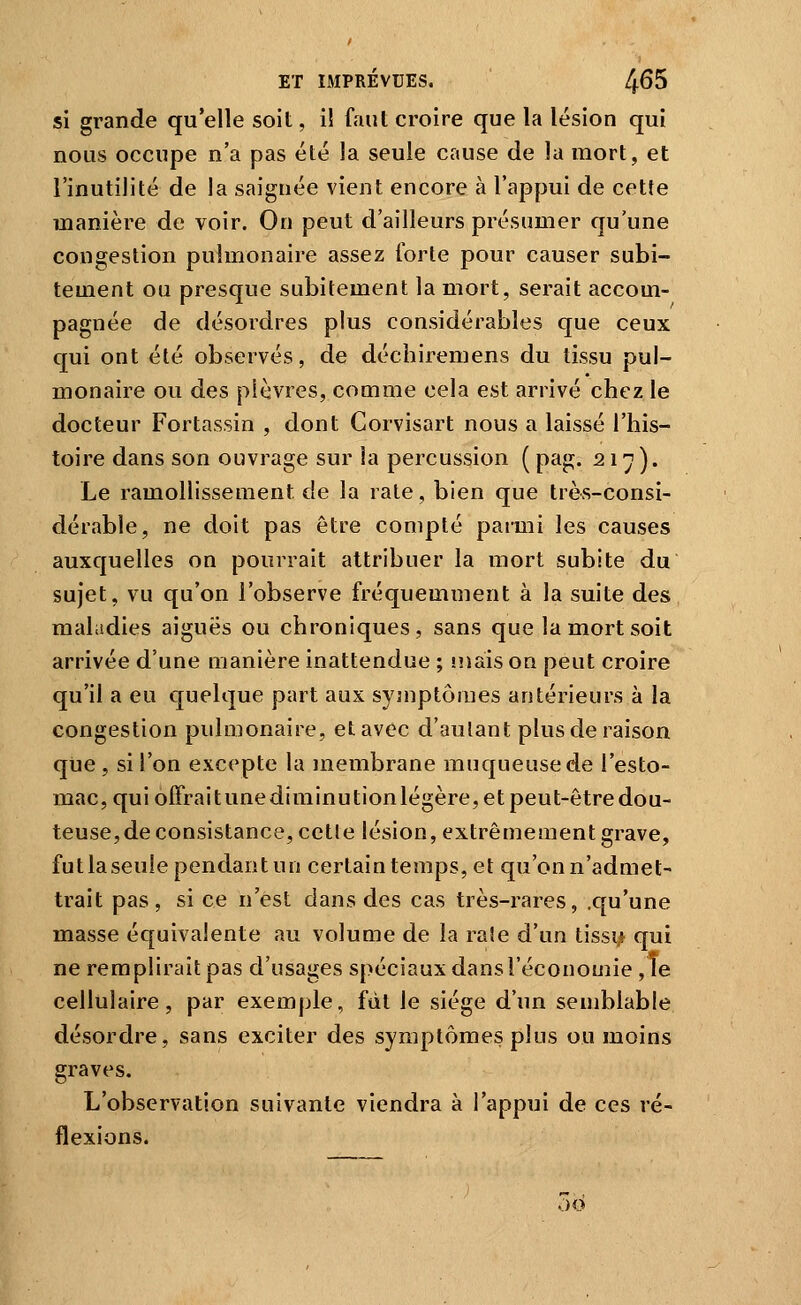 si grande qu'elle soit, i! faut croire que la lésion qui nous occupe n'a pas été la seule cause de la mort, et l'inutilité de la saignée vient encore à l'appui de cette manière de voir. On peut d'ailleurs présumer qu'une congestion pulmonaire assez forte pour causer subi- tement ou presque subitement la mort, serait accom- pagnée de désordres plus considérables que ceux qui ont été observés, de déchiremens du tissu pul- monaire ou des plèvres, comme cela est arrivé chez le docteur Fortassin , dont Corvisart nous a laissé l'his- toire dans son ouvrage sur la percussion ( pag. 21^). Le ramollissement de la rate, bien que très-consi- dérable, ne doit pas être compté parmi les causes auxquelles on pourrait attribuer la mort subite du sujet, vu qu'on l'observe fréquemment à la suite des maladies aiguës ou chroniques, sans que la mort soit arrivée d'une manière inattendue ; «nais on peut croire qu'il a eu quelque part aux symptômes antérieurs à la congestion pulmonaire, et avec d'autant plus de raison que , si l'on excepte la membrane muqueuse de l'esto- mac, qui offraitunediminutionlégère, et peut-êtredou- teuse,de consistance, cette lésion, extrêmement grave, futlaseule pendant un certain temps, et qu'on n'admet- trait pas, si ce n'est dans des cas très-rares, .qu'une masse équivalente au volume de la rate d'un tissi,* qui ne remplirait pas d'usages spéciaux dans l'économie ,1e cellulaire, par exemple, fût le siège d'un semblable désordre, sans exciter des symptômes plus ou moins graves. L'observation suivante viendra à l'appui de ces ré- flexions.