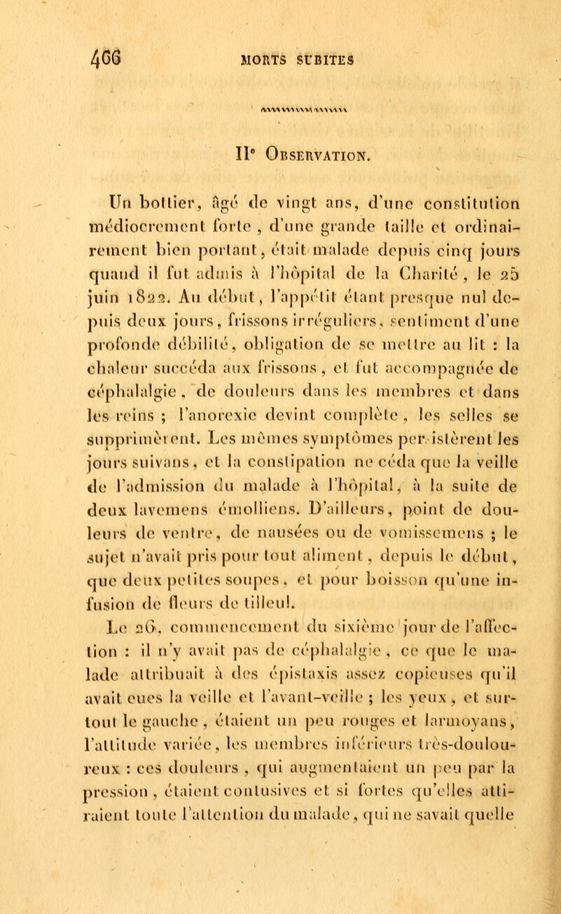 iKX'W v\\\\x\ '\\y\y \\ II Observation. Un bollier, agc' de vingt ans, d'une conslitulion médiocrement forte , d'une grande (aille et ordinai- rement bien portant, était malade depuis cinq jours quand il fut admis à l'Iiopilal de la Cliarilé , le 25 juin \S'22. Au <lébut, l'apprlit élant j^resque nul de- puis deux jours, frissons irréguliers, senlimeut d'une profonde débilité, obligation de se uiellre au lit : la chaleur succéda aux frissons , et fut accon)pagnée de céphalalgie . de douleurs dans les membres et dans les reins ; l'anorexie devint com[)lète, les selles se suppriiuèrent. Les uîénies symptômes per isièreut les jours suivans, et la conslipalion ne céda que Ja veille de l'admission du malade à l'hôpital, à la suite de deux lavemens éiuolliens. D'ailleurs, point de dou- leurs de venfre, de nausées ou de voniisseraens ; le sujet n'avait pris pour tout aliment, depuis le début, que deux |)eliles soupes, et pour boisyon qu'une in- fusion de Heurs de lilleul. Le 2G>, commencement du sixième jour de l'allec- lion : il n'y avait ])as de céphalalgie , ce que le ma- lade altribuait à des épistaxis assez copieuses qu'il avait eues la veuille et ravanl-veille ; les yeux , et .sur- loul le gauche, étaient un peu rouges et larmoyans, l'attilude variée, les membi'cs inférieurs trés-doulou- reux : ces douleiu's , qui augmenlaicnt un peu par la pression, étaient conlusives et si fortes qu'elles atti- raient tonte rallention du malade, qui ne savait quelle