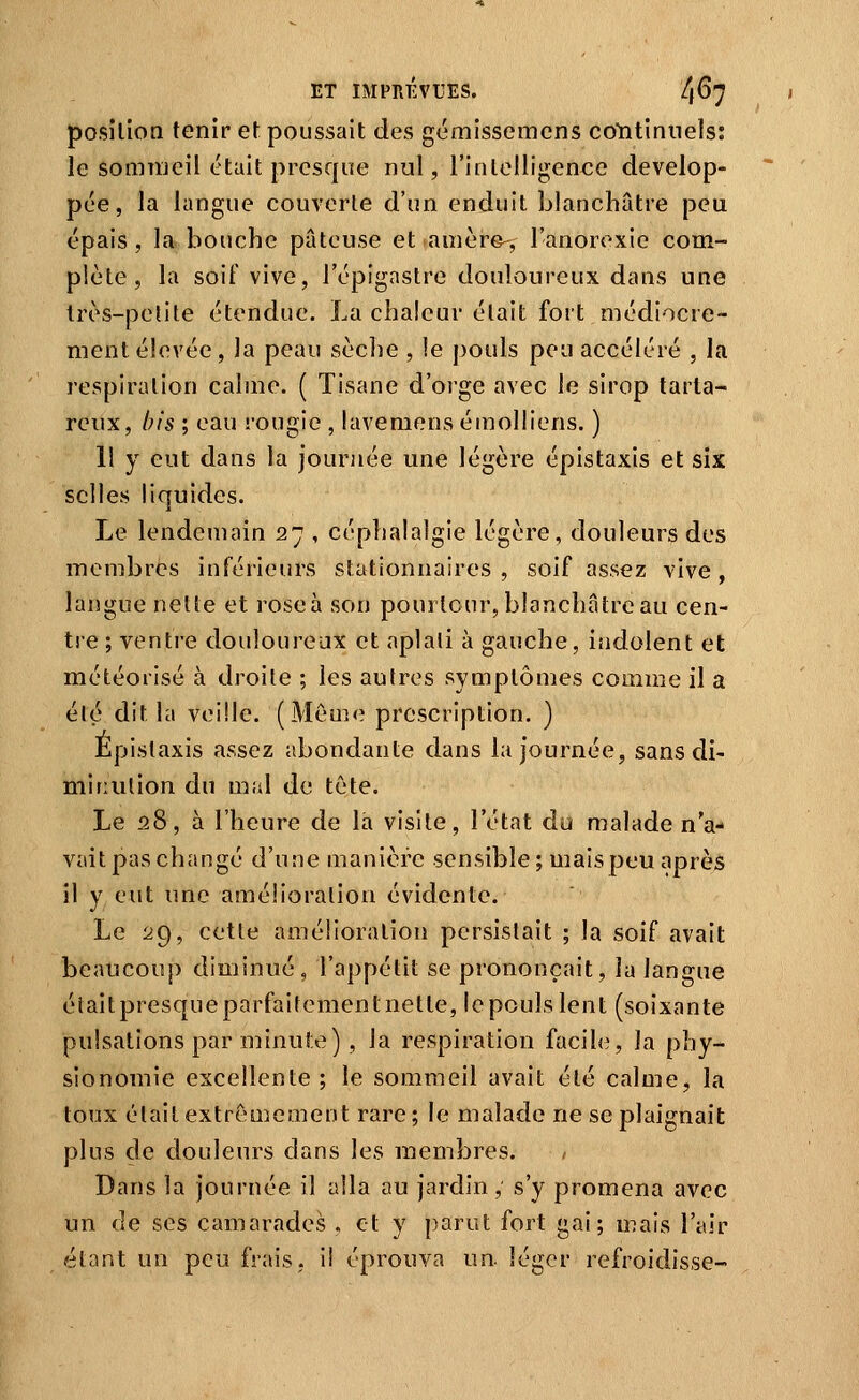 posilion tenir et poussait des gémissemens coYitinuels: le somnieil était presque nul, l'intelligence dévelop- pée, la langue couverte d'un enduit blanchâtre peu épais, la bouche pâteuse et auière-, l'anorexie com- plète, la soif vive, l'épignstre douloureux dans une Irès-petile étendue. La chaleur était fort médiocre- ment élevée, la peau sèche , le pouls peu accéléré , la respiration calme. ( Tisane d'orge avec le sirop tarla- reux, bis ; eau rougie , lavemens émolliens. ) 11 y eut dans la journée une légère épistaxis et six selles liquides. Le lendemain 27 , céphalalgie légère, douleurs des membres inférieurs stationnaires , soif assez vive, langue nette et roseà son pourtour, blanchâtre au cen- tre ; ventre douloureux et aplali à gauche, indolent et météorisé à droite ; les autres symptômes comme il a été dit la veille. (Même prescription. ) Epistaxis assez abondante dans la journée, sans di- minution du mal de tète. Le 28, à l'heure de la visite, l'état du malade n'a- vait pas changé d'une manière sensible ; maispeu après il y eut une amélioration évidente. Le 29, cette amélioration persistait ; la soif avait beaucoup diminué, l'appétit se prononçait, la langue était presque parfaitement nette, le pouls lent (soixante pulsations par minute) , la respiration facile, la phy- sionomie excellente ; le sommeil avait été calme, la toux était extrêmement rare ; le malade ne se plaignait plus de douleurs dans les membres. Dans la journée il alla au jardin, s'y promena avec un de ses camarades , et y parut fort gai; mais l'air étant un peu frais, il éprouva un léger refroidisse-