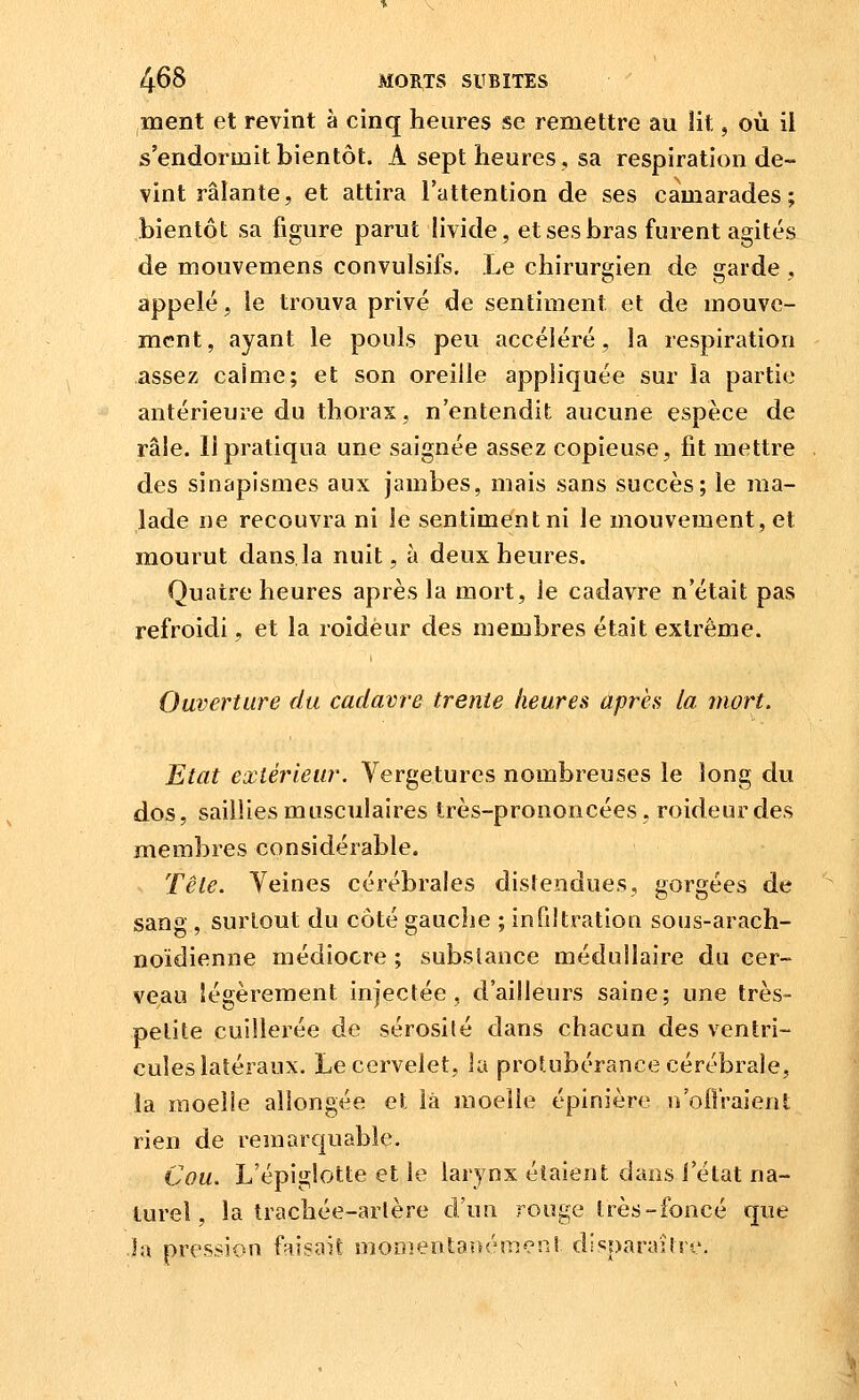 ment et revint à cinq heures se remettre au lit, où il s'endormit bientôt. A sept heures, sa respiration de- vint râlante, et attira l'attention de ses camarades; bientôt sa figure parut livide, et ses bras furent agités de mouvemens convulsifs. Le chirurgien de garde , appelé, le trouva privé de sentiment et de mouve- ment, ayant le pouls peu accéléré, la respiration assez caime; et son oreille appliquée sur la partie antérieure du thorax, n'entendit aucune espèce de râle. Il pratiqua une saignée assez copieuse, fit mettre des sinapismes aux jambes, mais sans succès; le ma- lade ne recouvra ni le sentiment ni le mouvement, et mourut dans.la nuit, à deux heures. Quatre heures après la mort, le cadavre n'était pas refroidi, et la roidèur des membres était extrême. Ouverture du cadavre trente heures après la mort. Etat extérieur. Vergetures nombreuses le long du dos, saillies musculaires très-prononcées, roideurdes membres considérable. Tête. Yeines cérébrales distendues, gorgées de sang, surtout du côté gauche ; infdtration sous-arach- noïdienne médiocre ; substance médullaire du cer- veau lé2;èrement injectée, d'ailleurs saine; une très- petite cuillerée de sérosité dans chacun des ventri- cules latéraux. Le cervelet, la protubérance cérébrale, la moelle allongée et là moelle épinière n'oflraient rien de remarquable. Cou. L'épiglotte et le larynx étaient dans l'état na- turel, la trachée-arlère d'un rouge très-foncé que la pression faisait nionientanémeni disparaître.