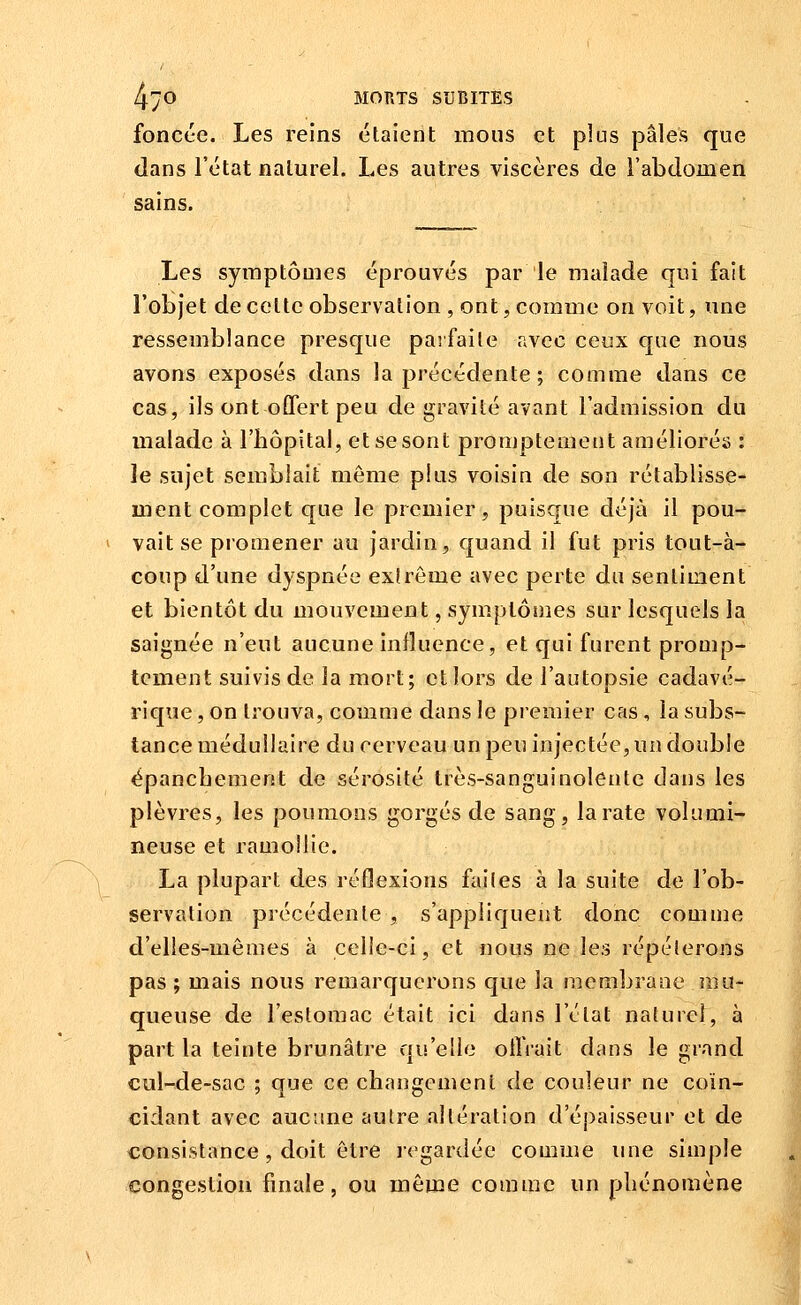 foncée. Les reins étaient mous et plus pâles que dans l'état naturel. Les autres viscères de l'abdomen sains. Les symptômes éprouvés par le malade qui fait l'objet de celte observation , ont, comme on voit, une ressemblance presque parfaite avec ceux que nous avons exposés dans la précédente ; comme dans ce cas, ils ont offert peu de gravité avant l'admission du malade à l'hôpital, et se sont promptemetit améliorés : le sujet semblait même plus voisin de son rétablisse- ment complet que le premier, puisque déjà il pou- vait se promener au jardin, quand il fut pris tout-à- coup d'une dyspnée exlrôme avec perte du sentiment et bientôt du mouvement, symptômes sur lesquels la saignée n'eut aucune influence, et qui furent promp- tcment suivis de la mort; et lors de l'autopsie cadavé- rique , on trouva, comme dans le premier cas, la subs- tance médullaire du cerveau un peu injectée, un double épanchement de sérosité très-sanguinolente daus les plèvres, les poumons gorgés de sang, la rate volumi- neuse et ramollie. La plupart des réflexions faites à la suite de l'ob- servation précédente , s'appliquent donc comme d'elles-mêmes à celle-ci, et nous ne les répéterons pas ; mais nous remarquerons que la membrane mu- queuse de l'estomac était ici dans l'état naturel, à part la teinte brunâtre qu'elle otîVait dans le grand cul-de-sac ; que ce changement de couleur ne coïn- cidant avec aucune autre altération d'é})aisseur et de consistance , doit être regardée comme une simple congestion finale, ou même comme un phénomène