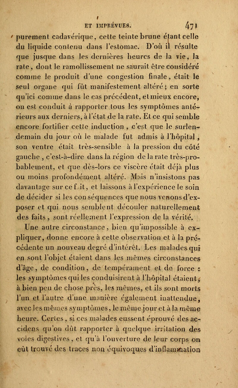 I ET IMPRÉVUES. 47* purement cadavérique, celte teijite brune étant celle du liquide contenu dans l'estomac. D'où il résulte que jusque dans les dernières heures de la vie, la rate, dont le ramollissement ne saurait être considéré comme le produit d'une congestion finale, était le seul organe qui fût manifestement altéré; en sorte qu'ici comme dans le cas précédent, etmieyx encore, on est conduit à rapporter tous les symptômes anté- rieurs aux derniers, à l'état de la rate. Et ce qui semble encore fortifier cette induction , c'est que le surlen- .demain du jour où le malade fut admis à l'hôpital, son ventre était très-sensible à la pression du côté gauche , c'esl-à-dire dans la région de la rate très-pro- bablement, et que dès-lors ce viscère était déjà plus ou moins profondément altéré. Mais n'insistons pas davantage sur ce f it, et laissons à l'expérience le soin de décider si les conséquences que nous venons d'ex- poser et qui nous semblent découler naturellement des faits , sont réellement l'expression de la vérité. Une autre circonstance, bien qu'impossible à ex- pliquer, donne encore à cette observation et à la pré- cédente un nouveau degré d'intérêt. Les malades qui en sont l'objet étaient dans les mêmes circonstances d'âge, de condition, de tempérament et de force ; les symptômes qui les conduisirent à l'hôpital étaient^ à bien peu de chose près, les mêmes, et ils sont morts l'un et l'autre d'une manière également inattendue, avec les mêmes symptômes, le même jour et à la même heure. Certes, si ces malades eussent éprouvé des ac- cidens qu'on dut rapporter à quelque irritation des voles digeslives, et qu'à l'ouverture de leur corps on eût trouvé des traces non équivoques d'inOam*naliois
