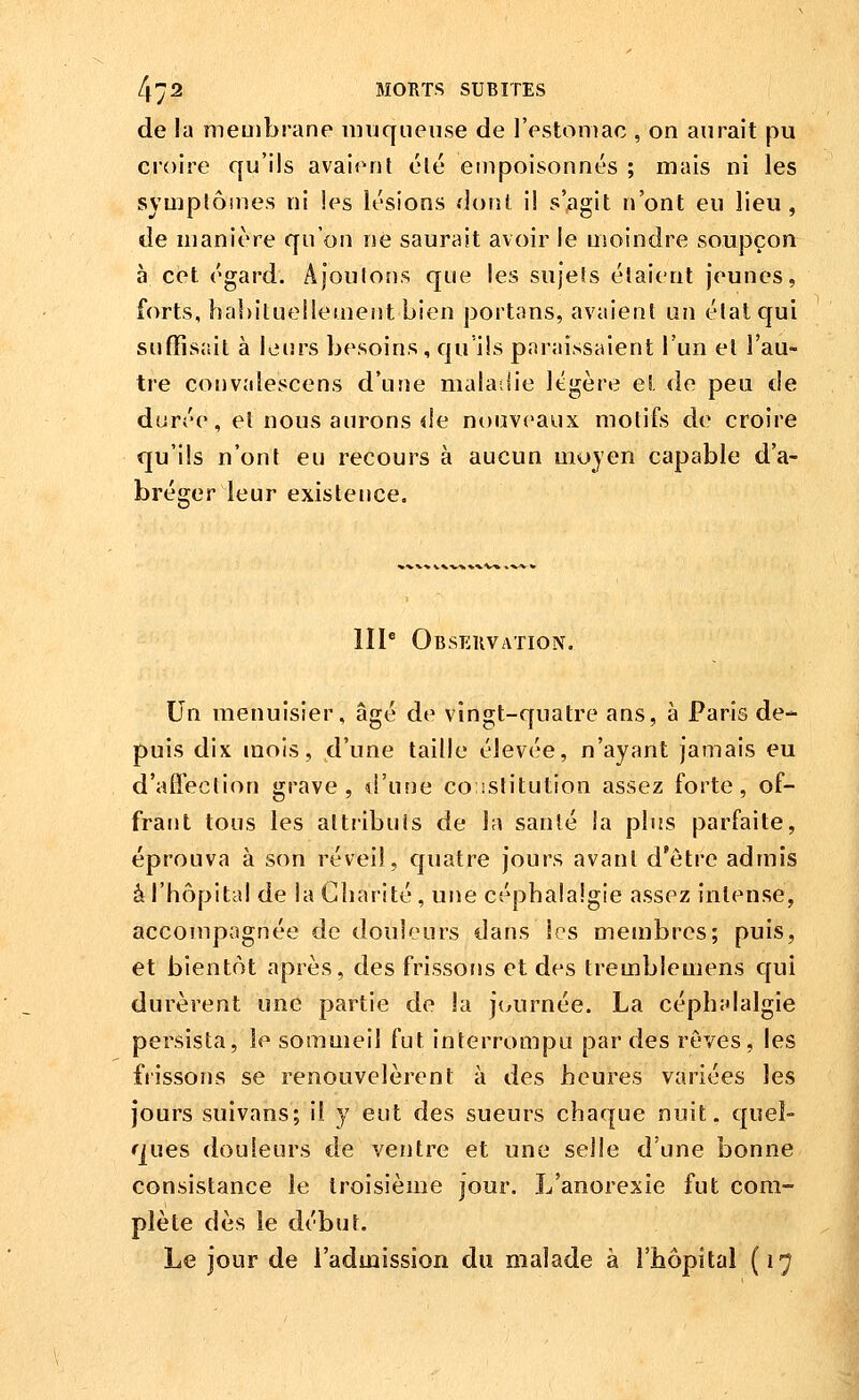 de la membrane muqueuse de l'estomac , on aurait pu croire qu'ils avaient clé empoisonnés ; mais ni les symplômes ni les lésions dont il s'agit n'ont eu lieu, de manière qu'on ne saurait avoir le moindre soupçon à cet égard. Ajoutons que les sujets étaient jeunes, forts, hahituellement bien portons, avaient un état qui sufïîsjiit à leurs besoins, qu ils paraissaient l'un et l'au- tre convîdescens d'une malailie légère et de peu de durée, el nous aurons (le nouveaux motifs de croire qu'ils n'ont eu recours à aucun moyen capable d'a- bréger leur existence. III* Obseuvation. Un menuisier, âgé de vingt-quatre ans, à Paris de- puis dix mois, d'une taille élevée, n'ayant jamais eu d'affection grave, d'utie coistitution assez forte, of- frant tous les attributs de la santé ia plus parfaite, éprouva à son réveil, quatre jours avant d'être admis à l'hôpital de la Charité, une céphalalgie assez intense, accompagnée de douleurs dans les membres; puis, et bientôt après, des frissons et des tremblemens qui durèrent une partie de la jtAirnée. La céphalalgie persista, le sommeil fut interrompu par des rêves, les frissons se renouvelèrent à des heures variées les jours suivans; il y eut des sueurs chaque nuit, quel- ques douleurs de ventre et une selle d'une bonne consistance le troisième jour. L'anorexie fut com- plète dès le début. Le jour de l'admission du malade à l'hôpital (17