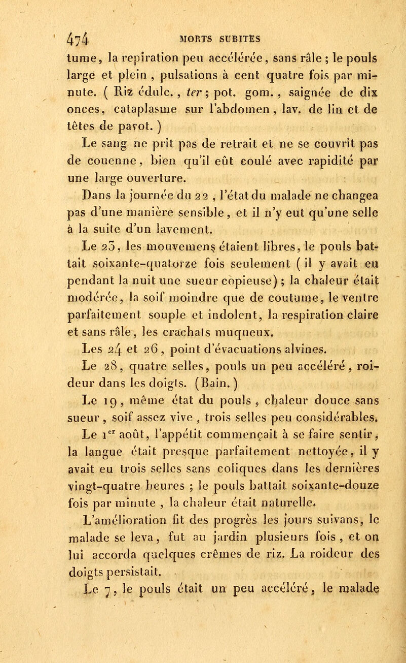 lurae, la repiration peu accélérée, sans râle ; le pouls large et plein , pulsations à ceni; quatre fois par mi-' nute. ( Riz édnlc. , ter; pot. gom. , saignée de dix onces, cataplasme sur l'abdomen, lav. de lin et de têtes de pavot. ) Le sang ne prit pas de retrait et ne se couvrit pas de couenne, bien qu'il eût coulé avec rapidité par une laige ouverture. Dans la journée du 22 , l'état du malade ne changea pas d'une manière sensible, et il n'y eut qu'une selle à la suile d'un lavement. Le 20, les mouvement étaient libres, le pouls bat- tait soixante-quatorze fois seulement ( il y avait eu pendant la nuit une sueur copieuse) ; la chaleur était modérée, la soif moindre que de coutume, le ventre parfaitement souple et indolent, la respiration claire et sans râle, les crachais muqueux* Les 24 et 26, point d'évacuations alvines. Le 28, quatre selles, pouls un peu accéléré, roi- deur dans les doigis. (Bain. ) Le 19, même état du pouls, chaleur douce sans sueur , soif assez vive , trois selles peu considérables. Le 1 août, l'appétit commençait à se faire sentir, la langue était presque parfaitement nettoyée, il y avait eu trois selles sans coliques dans les dernières vinc;t-quatre heures ; le pouls battait soixante-douze fois par minute , la chaleur était naturelle. L'amélioration fit des progrès les jours suivans, le malade se leva, fut au jardin plusieurs fois , €t on lui accorda quelques crèmes de riz. La roideur des doigts persistait. Le 7j le pouls était un peu accéléré, le malade