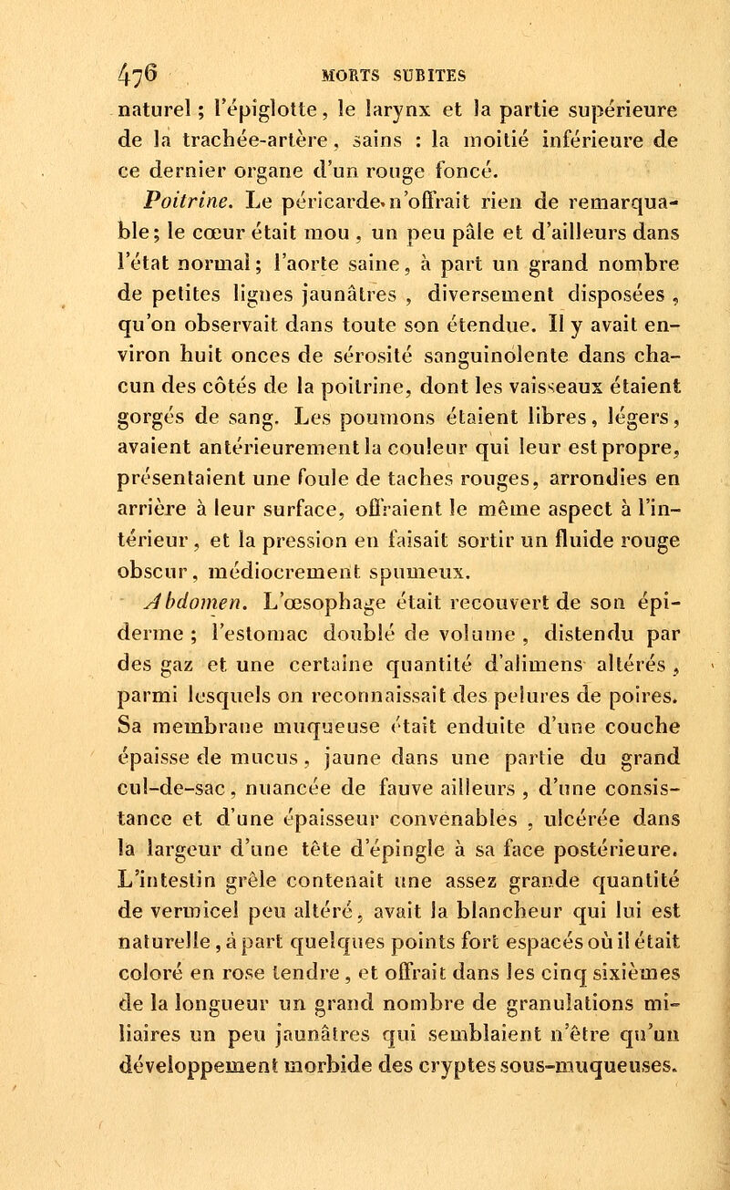 naturel ; l'épiglotte, le larynx et la partie supérieure de la trachée-artère, sains : la moitié inférieure de ce dernier organe d'un rouge foncé. Poitrine. Le péricarde.n'offrait rien de remarqua- ble; le cœur était mou , un peu pâle et d'ailleurs dans l'état normal; l'aorte saine, à part un grand nombre de petites ligues jaunâtres , diversement disposées , qu'on observait dans toute son étendue. Il y avait en- viron huit onces de sérosité sanguinolente dans cha- cun des côtés de la poitrine, dont les vaisseaux étaient gorgés de sang. Les poumons étaient libres, légers, avaient antérieurement la couleur qui leur est propre, présentaient une foule de taches rouges, arrondies en arrière à leur surface, oflVaient le même aspect à l'in- térieur , et la pression en faisait sortir un fluide rouge obscur, médiocrement spumeux. Jbdomen. L'œsophage était recouvert de son épi- derme ; l'estomac doublé de volume , distendu par des gaz et une certaine quantité d'alimens altérés , parmi lesquels on reconnaissait des pelures de poires. Sa membrane muqueuse était enduite d'une couche épaisse de mucus , jaune dans une partie du grand cul-de-sac, nuancée de fauve ailleurs , d'une consis- tance et d'une épaisseur convenables , ulcérée dans la largeur d'une tête d'épingle à sa face postérieure. L'intestin grêle contenait «ne assez grande quantité de vermicel peu altéré ^ avait la blancheur qui lui est naturelle, à part quelques points fort espacés où il était coloré en rose tendre , et offrait dans les cinq sixièmes de la longueur un grand nombre de granulations mi-= iiaires un peu jaunâtres qui semblaient n'être qu'un développement morbide des cryptes sous-muqueuses.