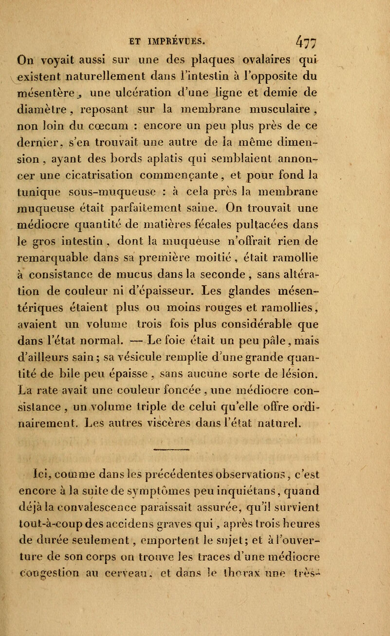 On voyait aussi sur une des plaques ovalaires qui^ V existent naturellement dans l'intestin à lopposite du mésentère^ une ulcération d'une ligne et demie de diamètre, reposant sur la membrane musculaire, non loin du cœcum : encore un peu plus près de ce dernier, s'en trouvait une autre de la même dimen- sion , ayant des bords aplatis qui seînblaient annon- cer une cicatrisation commençante, et pour fond la tunique sous-muqueuse : à cela près la membrane muqueuse était parfaitement saine. On trouvait une médiocre quantité de matières fécales pultacées dans le gros intestin , dont la muqueuse n'offrait rien de remarquable dans sa première moitié , était ramollie à consistance de mucus dans la seconde, sans altéra- tion de couleur ni d'épaisseur. Les glandes mésen- tériques étaient plus ou moins rouges et ramollies, avaient un volume trois fois plus considérable que dans l'état normal, — Le foie était un peu pâle, mais d'ailleurs sain ; sa vésicule remplie d'une grande quan- tité de bile peu épaisse , sans aucune sorte de lésion. La rate avait une couleur foncée , une médiocre con- sistance , un volume triple de celui qu'elle offre ordi' nairement. Les autres viscères dans l'éfat naturel. ici, comme dans les précédentes observations ^ c'est encore à la suite de symptômes peu inquiétans, quand déjà la convalescence paraissait assurée, qu'il survient tout-à-coup des accidens graves qui j, après trois heures de durée seulement, emportent le sujet; et à l'ouver- ture de son corps on trouve les traces d'une médiocre congestion au cerveau, et dans le thorax une très-