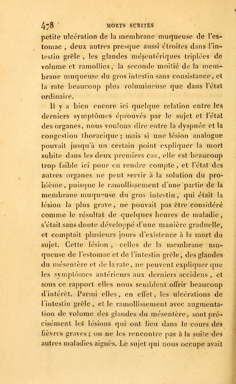 petite nicéralion de la membrane muqueuse de l'es- tomac , deux autres presque aussi étroites dans l'in- teslin grôle , les glandes mégeutériques triplées de volume et ramollies, la seconde moitié de la mem- brane muqueuse du gros intestin sans consistance, et la rate beaucoup plus ^volumineuse que dans l'état ordinaire. Il y a bien encore ici quelque relation entre les derniers symptômes épiouvés par le sujet et l'état des organes, nous voulons <lire entre la dyspnée et la congestion thoracique ; mais si une lésion analogue pouvait jusqu'à un certain point expliquer la mort subite dans les deux premiers cas, elle est beaucoup trop faible ici pour en rendre compte, et l'étal des autres organes ne peut servir à la solution du pro- blème, puisque le ramollissement d'une partie de la membrane muqu'^use du gros intestin, qui était la lésion la plus grave, ne pouvait pas être considéré comme le résultat de quelques heures de maladie, s'était sans doute dévelojipé d'une manière graduelle, et comptait plusieurs jours d'existence à la mort du sujet. Cette lésion , celles de la membrane nju- queusc de l'estomac et de l'intestin grêle, des glandes du mésenlère et de la rate, ne peuvent expliquer que les symptômes antérieurs aux derniers accidens , et sous ce rapport elles nous semblent offrir beaucoup d'intérêt. Parmi elles, en efl'et, les ulcérations de l'intestin grêle, et le ramollissement avec augmenta- tion de volume des glandes du mésentère, sont pré- cisément U:é lésions qui ont lieu dans le cours des fièvres graves; on ne les rencontre pas à la suite des autres maladies aiguës. Le sujet qui nous occupe avait