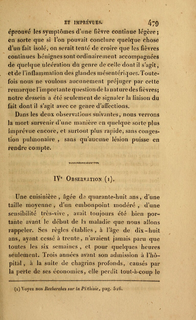 éprouvé les symptômes d'une fièvre continue légère; en sorte que si l'on pouvait conclure quelque chose d'un fait isolé, on serait tenté de croire que les fièvres continues bénignes sont ordinairement accompagnées de quelque ulcération du genre de celle dont il s'agit, etderinflammalion des glandes mésentériques. Toute- fois nous ne voulons aucunement préjuger par celte remarque l'importante question de la nature des fièvres; notre dessein a été seulement de signaler la liaison du fait dont il s'agit avec ce genre d'affections. Dans les deux observations suivantes, nous verrons la mort survenir d'une manière en quelque sorte plus imprévue encore, et surtout plus rapide, sans conges- tion pulmonaire , sans qu'aucune lésion puisse en rendre compte. ly^ Observation (i). Une cuisinière, âgée da quarante-huit ans, d'une taille moyenne , d'un embonpoint modéré , d'une sensibilité très-vive , avait toujours été bien por- tante avant le début de la maladie que nous allons rappeler. Ses règles établies, à l'âge de dix-huit ans, ayant cessé à trente, n'avaient jamais paru que toutes les six semaines , et pour quelques heures seulement. Trois années avant son admission à l'hô- pital, à la suite de chagrins profonds, causés par la perte de ses économies, elle perdit tout-à-coup le (i) Voyez nos Recherches sur la PLthisie, pag. 516.