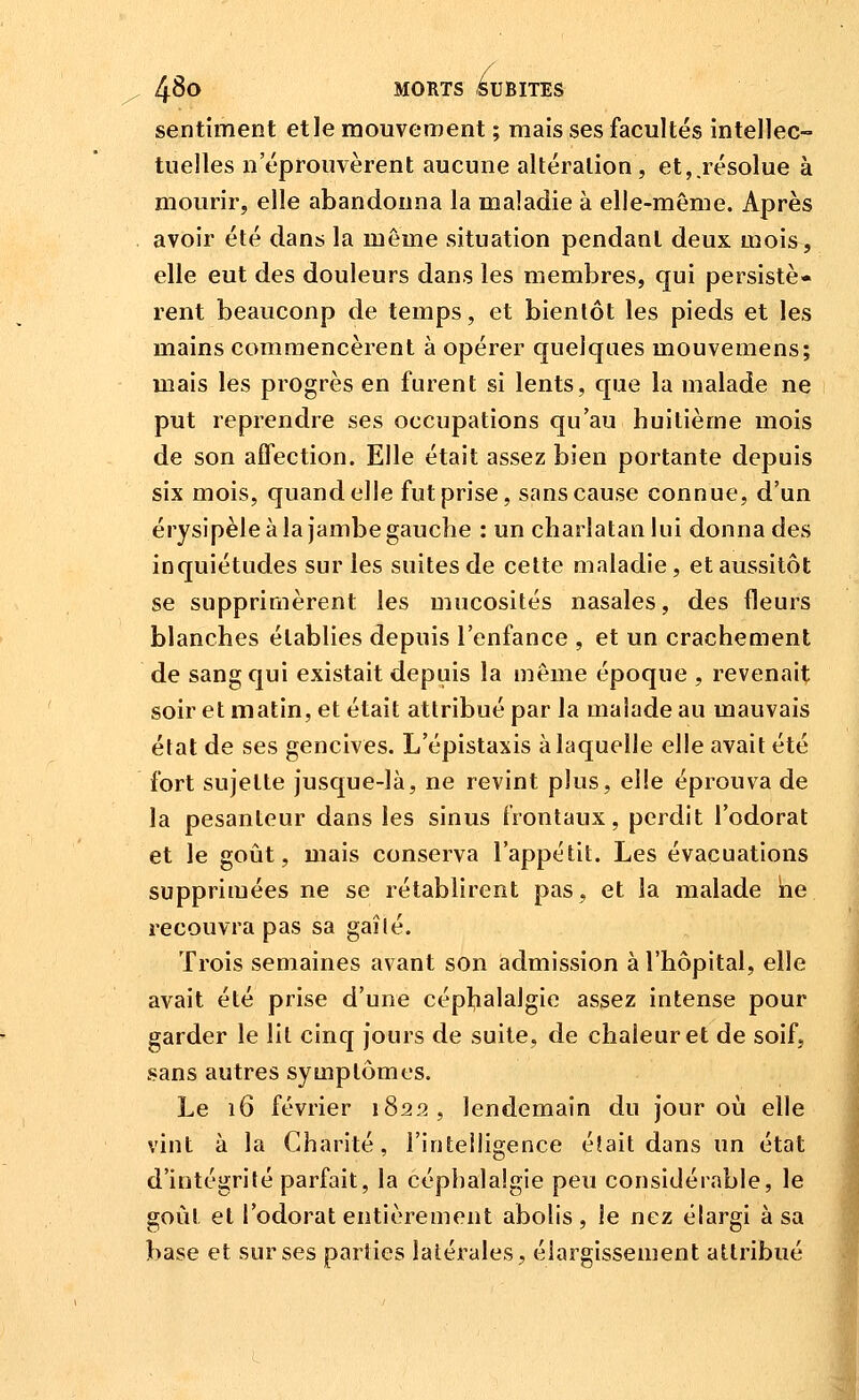 sentiment elle mouvement ; mais ses facultés intellec- tuelles n'éprouvèrent aucune altération, et,.résolue à mourir, elle abandonna la maladie à elle-même. Après avoir été dans la même situation pendant deux mois, elle eut des douleurs dans les membres, qui persistè- rent beaucoup de temps, et bientôt les pieds et les mains commencèrent à opérer quelques mouvemens; mais les progrès en furent si lents, que la malade ne put reprendre ses occupations qu'au huitième mois de son affection. Elle était assez bien portante depuis six mois, quand elle fut prise, sans cause connue, d'un érysipèle à la jambe gauche : un charlatan lui donna des inquiétudes sur les suites de cette maladie, et aussitôt se supprimèrent les mucosités nasales, des fleurs blanches établies depuis l'enfance , et un crachement de sang qui existait depuis la même époque , revenait soir et matin, et était attribué par la malade au mauvais état de ses gencives. L'épistaxis à laquelle elle avait été fort sujette jusque-là, ne revint plus, elle éprouva de la pesanteur dans les sinus frontaux, perdit l'odorat et le goût, mais conserva l'appétit. Les évacuations supprimées ne se rétablirent pas, et la malade ne recouvra pas sa gaîlé. Trois semaines avant son admission à l'hôpital, elle avait été prise d'une céphalalgie assez intense pour garder le lit cinq jours de suite, de chaleur et de soif, sans autres symptômes. Le 16 février 1822, lendemain du jour où elle vint à la Charité, l'intelligence éîait dans un état d'intégrité parfait, la céphalalgie peu considérable, le goùl et l'odorat entièrement abolis, le nez élargi à sa base et sur ses parties latérales, élargissement attribué