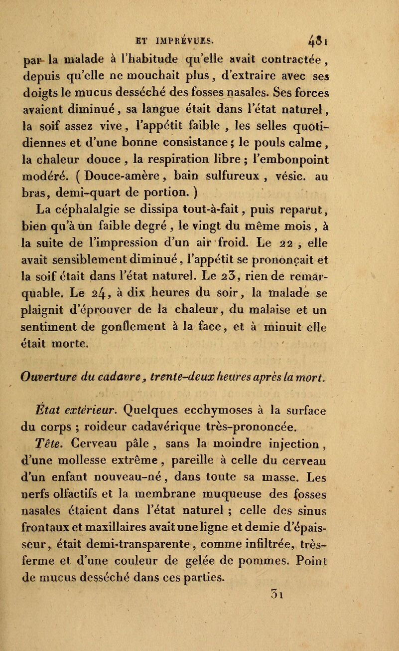 pap- la malade à l'habitude qu'elle avait contractée, depuis qu'elle ne mouchait plus, d'extraire avec ses doigts le mucus desséché des fosses nasales. Ses forces avaient diminué, sa langue était dans l'état naturel, la soif assez vive, l'appétit faible , les selles quoti- diennes et d'une bonne consistance ; le pouls calme, la chaleur douce , la respiration libre ; l'embonpoint modéré. ( Douce-amère, bain sulfureux , vésic. au bras, demi-quart de portion. ) La céphalalgie se dissipa tout-à-fait, puis reparut, bien qu'à un faible degré , le vingt du même mois, à la suite de l'impression d'un air froid. Le 22 , elle avait sensiblement diminué, l'appétit se prononçait et la soif était dans l'état naturel. Le 23, rien de remar- quable. Le 24, à dix heures du soir, la malade se plaignit d'éprouver de la chaleur, du malaise et un sentiment de gonflement à la face, et à minuit elle était morte. Ouverture du cadavre, trente-deux heures après la mort. Etat extérieur. Quelques ecchymoses à la surface du corps ; roideur cadavérique très-prononcée. Tête. Cerveau pâle , sans la moindre injection , d'une mollesse extrême, pareille à celle du cerveau d'un enfant nouveau-né, dans toute sa masse. Les nerfs ollactifs et la membrane muqueuse des {osses nasales étaient dans l'état naturel ; celle des sinus frontaux et maxillaires avait une ligne et demie d'épais- seur, était demi-transparente, comme infiltrée, très- ferme et d'une couleur de gelée de pommes. Point de mucus desséché dans ces parties. 3i