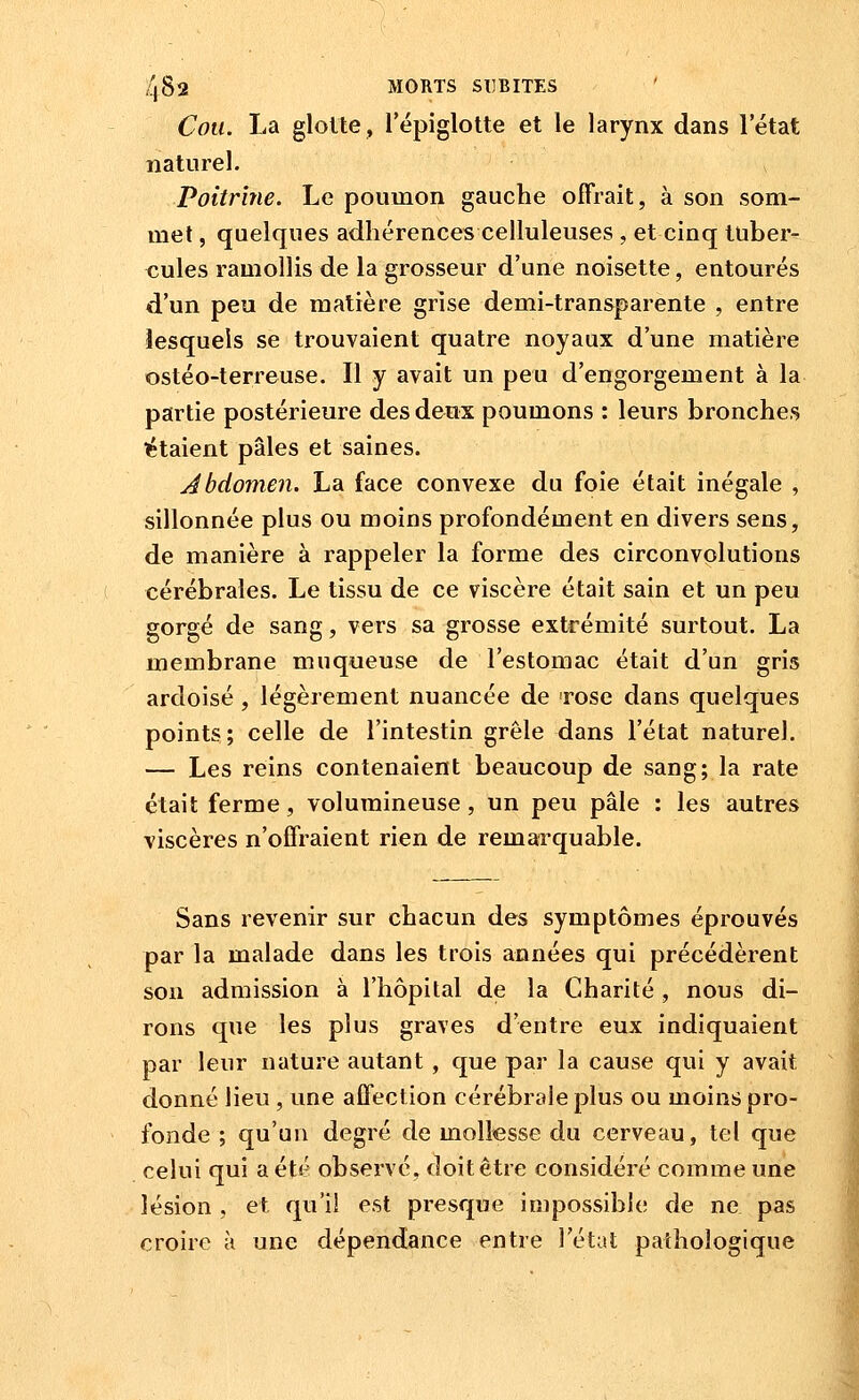 Cou. La glotte, lepiglotte et le larynx dans l'état naturel. Poitrine. Le poumon gauche offrait, à son som- met , quelques adhérences celluleuses , et cinq tuber- cules ramollis de la grosseur d'une noisette, entourés d'un peu de matière grise demi-transparente , entre lesquels se trouvaient quatre noyaux d'une matière ostéo-terreuse. Il y avait un peu d'engorgement à la partie postérieure des deux poumons : leurs bronches ïîtaient pâles et saines. Jbdomen. La face convexe du foie était inégale , sillonnée plus ou moins profondément en divers sens, de manière à rappeler la forme des circonvolutions cérébrales. Le tissu de ce viscère était sain et un peu gorgé de sang, vers sa grosse extrémité surtout. La membrane muqueuse de l'estomac était d'un gris ardoisé , légèrement nuancée de rose dans quelques points ; celle de l'intestin grêle dans l'état naturel. — Les reins contenaient beaucoup de sang; la rate était ferme, volumineuse, un peu pâle : les autres viscères n'offraient rien de remarquable. Sans revenir sur chacun des symptômes éprouvés par la malade dans les trois années qui précédèrent son admission à l'hôpital de la Charité, nous di- rons que les plus graves d'entre eux indiquaient par leur nature autant, que par la cause qui y avait donné lieu , une affection cérébrale plus ou moins pro- fonde ; qu'un degré de mollesse du cerveau, tel que celui qui a été observé, doit être considéré comme une lésion , et qu'il est presque impossible de ne pas croire à une dépendance entre l'état pathologique