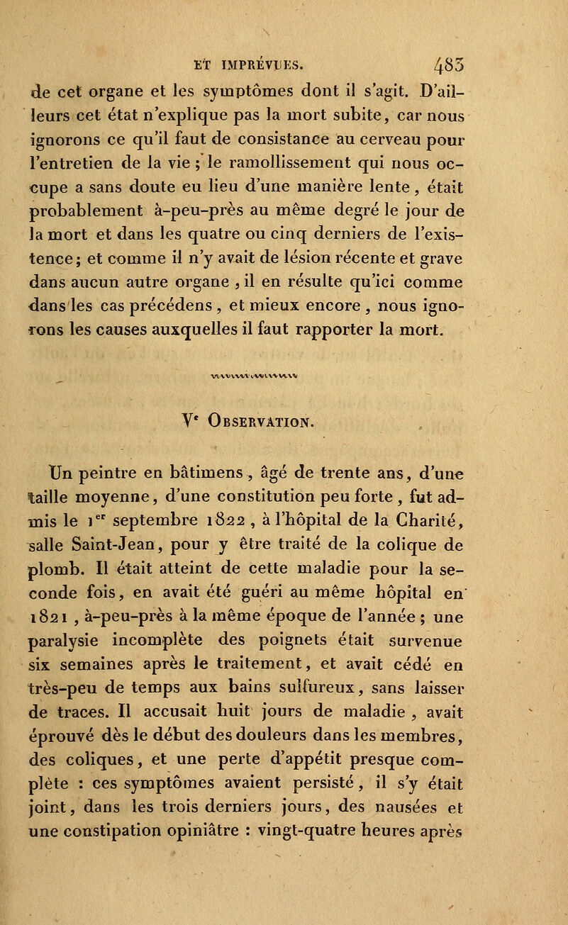 de cet organe et les symptômes dont i! s'agit. D'ail- leurs cet état n'explique pas la mort subite, car nous ignorons ce qu'il faut de consistance au cerveau pour l'entretien de la vie ; le ramollissement qui nous oc- cupe a sans doute eu lieu d'une manière lente, était probablement à-peu-près au même degré le jour de la mort et dans les quatre ou cinq derniers de l'exis- tence; et comme il n'y avait de lésion récente et grave dans aucun autre organe , il en résulte qu'ici comme dans les cas précédens , et mieux encore , nous igno- rons les causes auxquelles il faut rapporter la mort. ww-x^vv vw ^.\^f^/\x% V* Observation. Un peintre en bâtimens, âgé de trente ans, d'une taille moyenne, d'une constitution peu forte , fut ad- mis le i septembre 1822 , à l'hôpital de la Charité, salle Saint-Jean, pour y être traité de la colique de plomb. Il était atteint de cette maladie pour la se- conde fois, en avait été guéri au même hôpital en 1821 , à-peu-près à la même époque de l'année ; une paralysie incomplète des poignets était survenue six semaines après le traitement, et avait cédé en très-peu de temps aux bains sulfureux, sans laisser de traces. Il accusait huit jours de maladie , avait éprouvé dès le début des douleurs dans les membres, des coliques, et une perte d'appétit presque com- plète : ces symptômes avaient persisté, il s'y était joint, dans les trois derniers jours, des nausées et une constipation opiniâtre ; vingt-quatre heures après