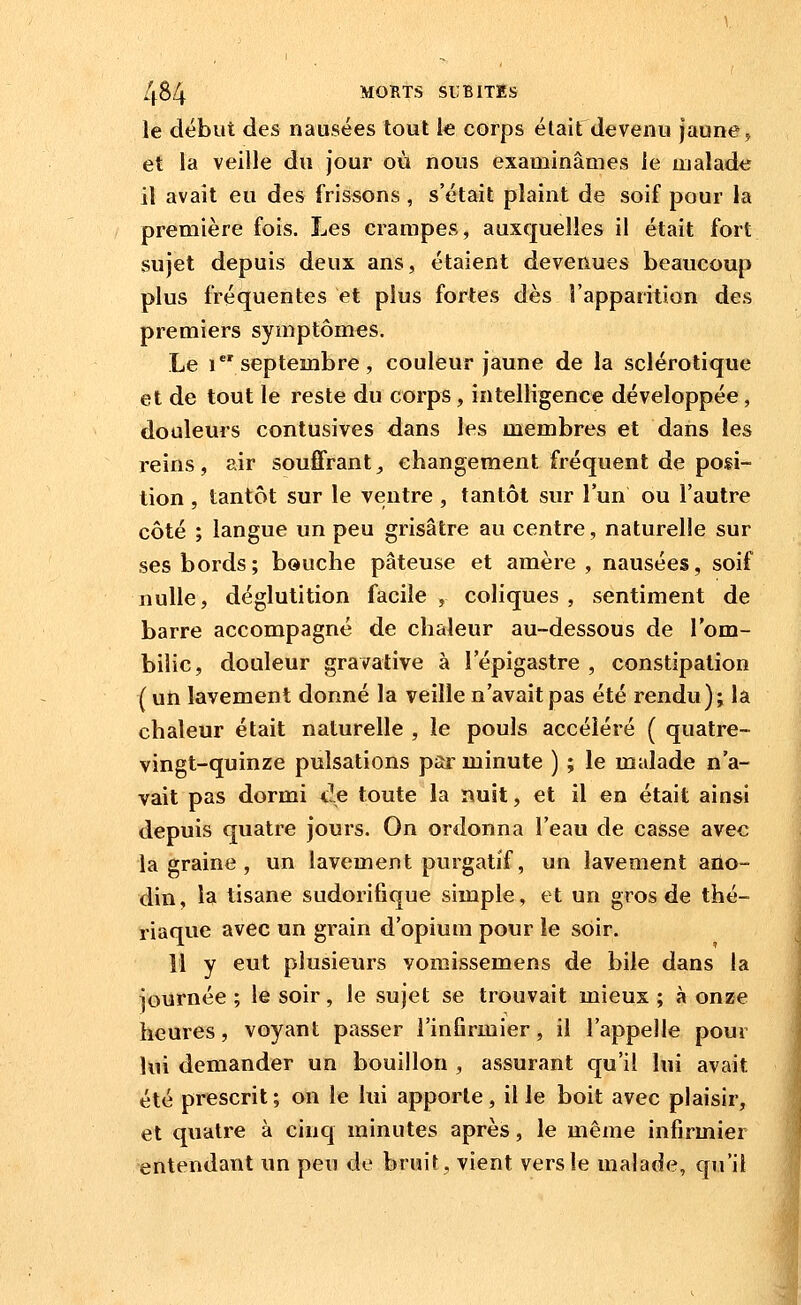 le début des nausées tout le corps était devenu jaune ^ et la veille du jour où nous examinâmes le malade il avait eu des frissons , s'était plaint de soif pour la première fois. Les crampes, auxquelles il était fort sujet depuis deux ans, étaient devenues beaucoup plus fréquentes et plus fortes dès l'apparition des premiers symptômes. Le i septembre, couleur jaune de la sclérotique et de tout le reste du corps, intelligence développée, douleurs contusives dans les membres et dans les reins, air souffrant, changement fréquent de posi- tion , tantôt sur le ventre , tantôt sur l'un ou l'autre côté ; langue un peu grisâtre au centre, naturelle sur ses bords; bouche pâteuse et amère , nausées, soif nulle, déglutition facile, coliques, sentiment de barre accompagné de chaleur au-dessous de l'om- bilic, douleur gravative à l'épigastre , constipation (un lavement donné la veille n'avait pas été rendu); la chaleur était naturelle , le pouls accéléré ( quatre- vingt-quinze pulsations par minute ) ; le malade n'a- vait pas dormi de toute la nuit, et il en était ainsi depuis quatre jours. On ordonna l'eau de casse avec la graine , un lavement purgatif, un lavement aûo- din, la tisane sudorifique simple, et un gros de thé- riaque avec un grain d'opium pour le soir. 11 y eut plusieurs vomissemens de bile dans la journée ; le soir, le sujet se trouvait mieux ; à onze heures, voyant passer l'infirmier, il l'appelle pour | lui demander un bouillon , assurant qu'il lui avait été prescrit; on le lui apporte, il le boit avec plaisir, et quatre à cinq minutes après, le même infirmier entendant un peu de bruit, vient vers le malade, qu'il