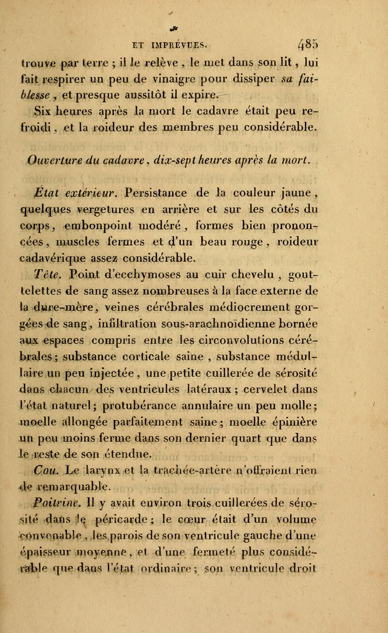 trouve par terre ; il Je relève , le Qjet dans son Jit, lui fait respirer un peu de vinaigre pour dissiper sa fai blesse , et presque aussitôt il expire. Six heures après la njort le cadavre était peu re- froidi , et la roideur des membres peu considérable. Ouverture du cadavre, dix-sept heures après la mort. Etat extérieur. Persistance de la couleur jaune , quelques vergetures en arrière et sur les côtés du corps, embonpoint modéré , formes bien pronon- cées , m.uscles fermes et 4'un beau rouge , roideur cadavérique assez considérable. Tête. Point d'ecchymoses au cuir chevelu , gout- telettes de sang assez nombreuses à la face externe de la djure-mère, veines cérébrales médiocrement gor- gées de sang, infiltration sous-arachnoïdienne bornée aux espaces compris entre les circonvolutions céré- brales; substance corticale saine , substance médul- laire un peu injectée, une petite cuillerée de sérosité dans chacun des ventricules latéraux ; cervelet dans l'état naturel; protubérance annulaire un peu molle; moelle allongée parfaitement saine; moelle épinière un peu moins ferme dans son dernier quart que dans Je reste de son étendue. Cou. Le larynx et la trachée-artère n'oifraient rien 4e remarquable. Poitrine. 11 y avait environ trois cuillerées de séro- sité dans ;!e péricarde ; le cœur était d'un volume convenable , les,parois de son ventricule gauche d'une ép«%isseur moyenne, et d'une fermeté plus considé- riafbie que da,ns l'état ordinaire; son ventricule droit