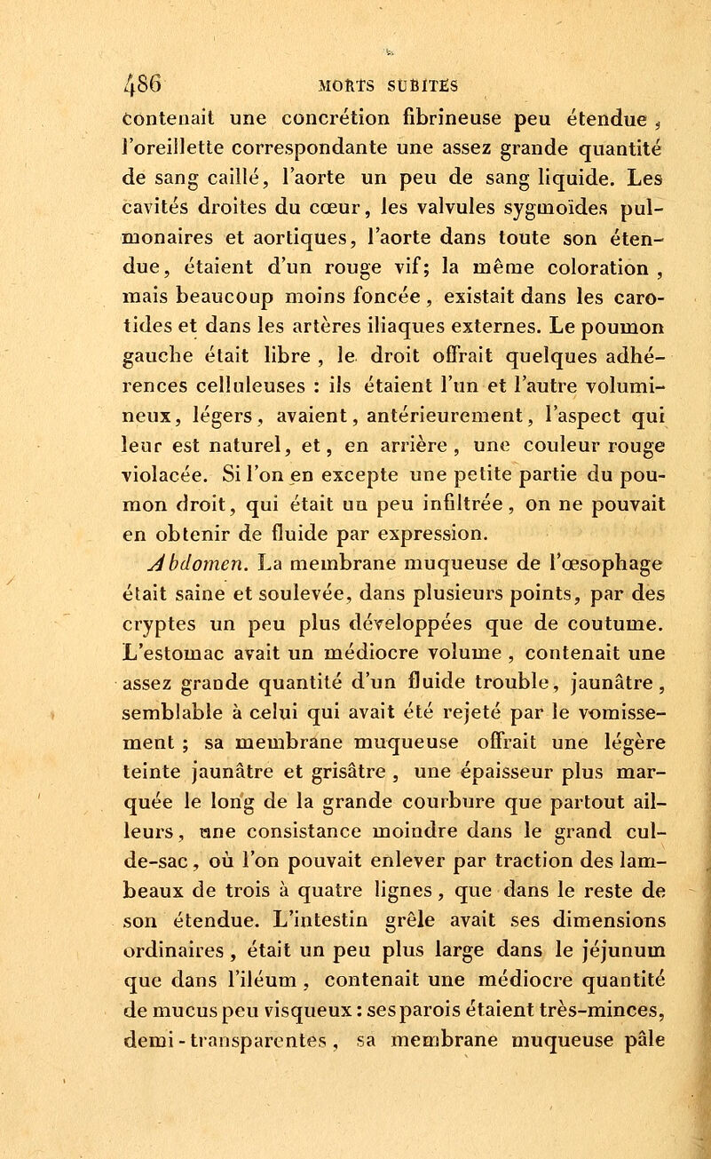 Contenait une concrétion fibrineuse peu étendue ^ l'oreillette correspondante une assez grande quantité de sang caillé, l'aorte un peu de sang liquide. Les cavités droites du cœur, les valvules sygmoides pul- monaires et aortiques, l'aorte dans toute son éten- due, étaient d'un rouge vif; la même coloration , mais beaucoup moins foncée , existait dans les caro- tides et dans les artères iliaques externes. Le poumon gauche était libre , le droit offrait quelques adhé- rences celluleuses : ils étaient l'un et l'autre volumi- neux, légers, avaient, antérieurement, l'aspect qui leur est naturel, et, en arrière, une couleur rouge violacée. Si l'on en excepte une petite partie du pou- mon droit, qui était un peu infiltrée, on ne pouvait en obtenir de fluide par expression. Abdomen. La membrane muqueuse de l'œsophage était saine et soulevée, dans plusieurs points, par des cryptes un peu plus développées que de coutume. L'estomac avait un médiocre volume , contenait une assez grande quantité d'im fluide trouble, jaunâtre, semblable à celui qui avait été rejeté par le vomisse- ment ; sa membrane muqueuse ofî'rait une légère teinte jaunâtre et grisâtre , une épaisseur plus mar- quée le long de la grande courbure que partout ail- leurs , ane consistance moindre dans le grand cul- de-sac , où l'on pouvait enlever par traction des lam- beaux de trois à quatre lignes, que dans le reste de son étendue. L'intestin grêle avait ses dimensions ordinaires , était un peu plus large dans le jéjunum que dans l'iléum , contenait une médiocre quantité de mucus peu visqueux : ses parois étaient très-minces, demi - transparentes , sa membrane muqueuse pâle