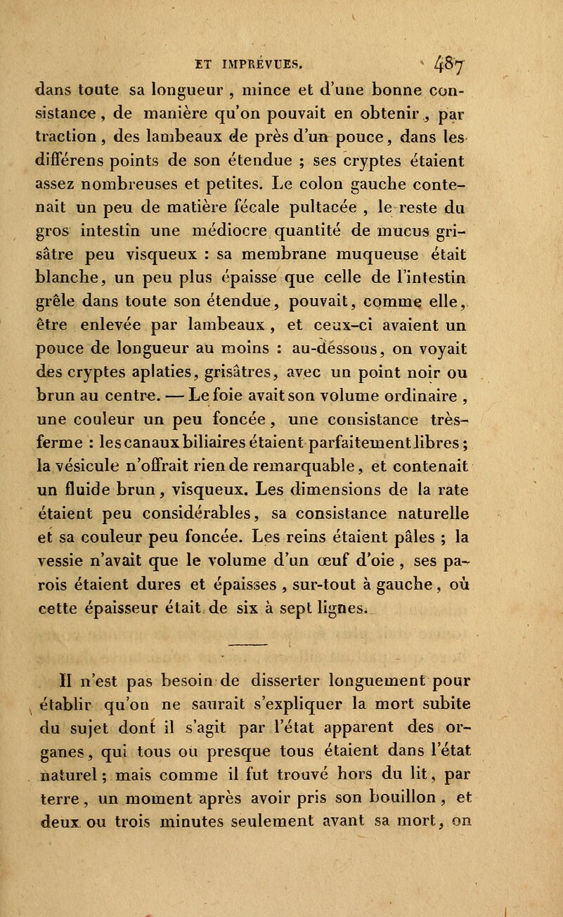 dans toute sa longueur , mince et d'une bonne con- sistance , de manière qu'on pouvait en obtenir , par traction, des lambeaux de près d'un pouce, dans les différens points de son étendue ; ses cryptes étaient assez nombreuses et petites. Le colon gauche conte- nait un peu de matière fécale pultacée , le reste du gros intestin une médiocre quantité de mucus gri- sâtre peu visqueux : sa membrane muqueuse était blanche, un peu plus épaisse que celle de l'intestin grêle dans toute son étendue, pouvait, comme elle, être enlevée par lambeaux , et ceux-ci avaient un pouce de longueur au moins : au-dessous, on voyait des cryptes aplaties, grisâtres, avec un point noir ou brun au centre. —Le foie avait son volume ordinaire , une couleur un peu foncée, une consistance très- ferme : lescanauxbiliaires étaient parfaitement libres; la vésicule n'offrait rien de remarquable, et contenait un fluide brun, visqueux. Les dimensions de la rate étaient peu considérables, sa consistance naturelle et sa couleur peu foncée. Les reins étaient pâles ; la vessie n'avait que le volume d'un œuf d'oie , ses pa-. rois étaient dures et épaisses , sur-tout à gauche, où cette épaisseur était, de six à sept lignesi II n'est pas besoin de disserter longuement pour ^ établir qu'on ne saurait s'expliquer la mort subite du sujet dont il s'agit par l'état apparent des or- ganes, qui tous ou presque tous étaient dans l'état naturel; mais comme il fut trouvé hors du lit, par terre, un moment après avoir pris son bouillon, et deux ou trois minutes seulement avant sa mort, on