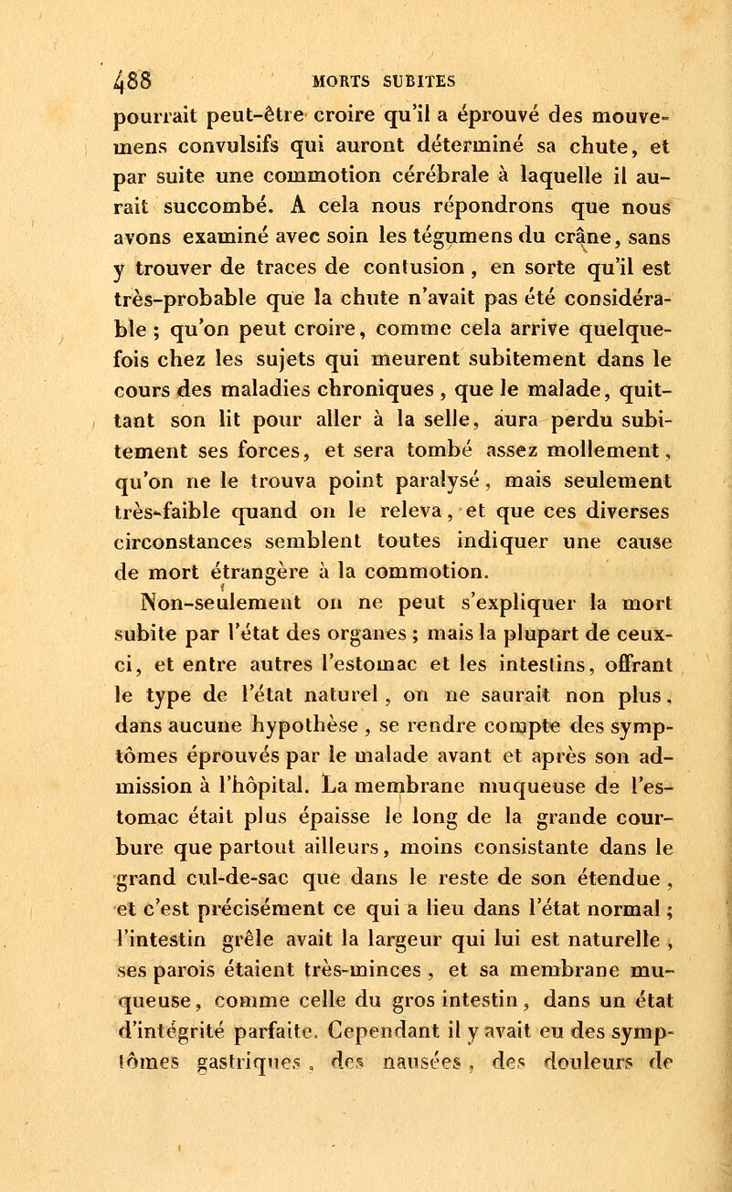 pourrait peut-être croire qu'il a éprouvé des mouve- mens convulsifs qui auront déterminé sa chute, et par suite une commotion cérébrale à laquelle il au- rait succombé. A cela nous répondrons que nous avons examiné avec soin les tégumens du crâne, sans y trouver de traces de contusion , en sorte qu'il est très-probable que la chute n'avait pas été considéra- ble ; qu'on peut croire, comme cela arrive quelque- fois chez les sujets qui meurent subitement dans le cours des maladies chroniques , que le malade, quit- tant son lit pour aller à la selle, aura perdu subi- tement ses forces, et sera tombé assez mollement, qu'on ne le trouva point paralysé, mais seulement très-faible quand on le releva, et que ces diverses circonstances semblent toutes indiquer une cause de mort étrani'ère à la commotion. Non-seulement on ne peut s'expliquer la mort subite par l'état des organes ; mais la plupart de ceux- ci, et entre autres l'estomac et les intestins, offrant le type de l'état naturel, on ne saurait non plus, dans aucune hypothèse , se rendre compte des symp- tômes éprouvés par le malade avant et après son ad- mission à l'hôpital. La membrane muqueuse de l'es- tomac était plus épaisse le long de la grande cour- bure que partout ailleurs, moins consistante dans le grand cul-de-sac que dans le reste de son étendue , et c'est précisément c« qui a lieu dans l'état normal ; l'intestin grêle avait la largeur qui lui est naturelle , ses parois étaient très-minces , et sa membrane mu- queuse, comme celle du gros intestin, dans un état d'intégrité parfaite. Cependant il y avait eu des symp- lômes gastriques » dc,^ nausées, des douleurs de
