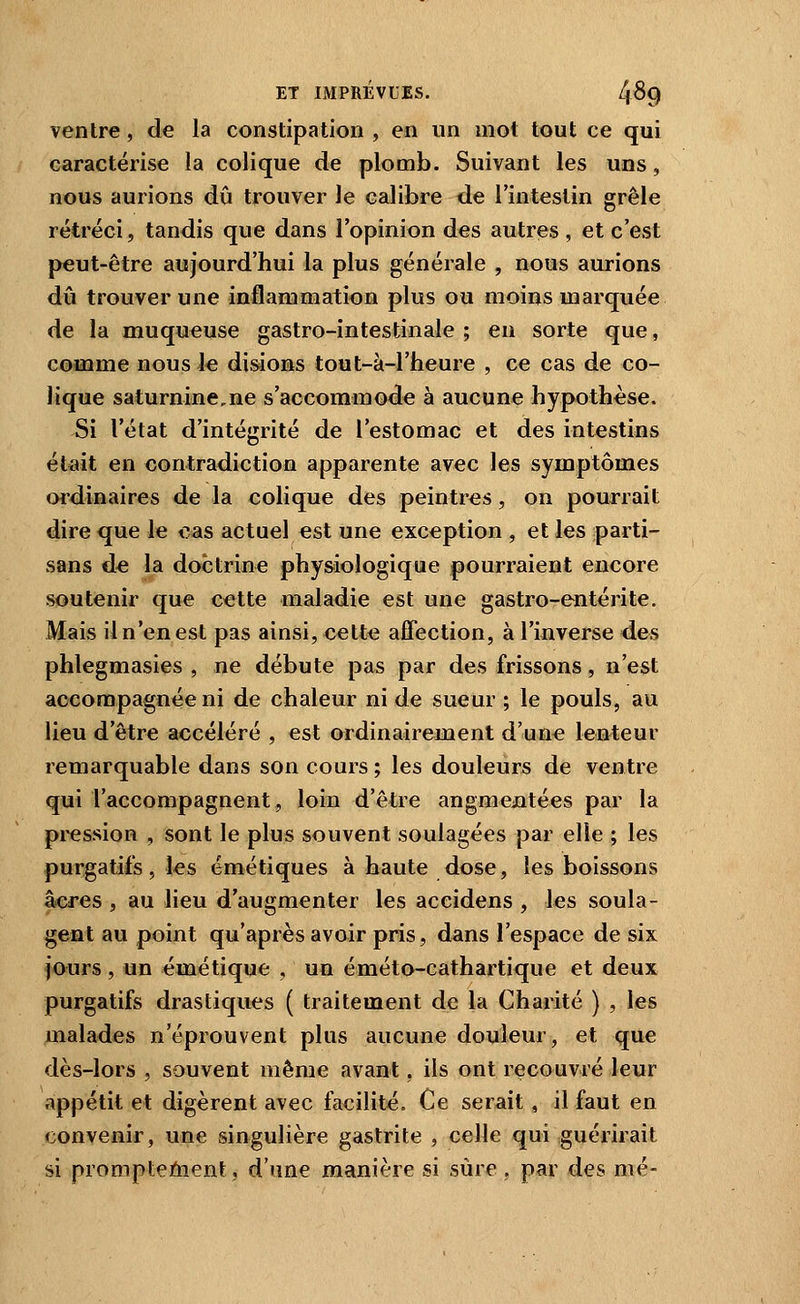 ventre, de la constipation , en un mot tout ce qui caractérise la colique de plomb. Suivant les uns, nous aurions dû trouver le calibre de l'intestin grêle rétréci, tandis que dans l'opinion des autres , et c'est peut-être aujourd'hui la plus générale , nous aurions dû trouver une inflammation plus ou moins marquée de la muqueuse gastro-intestinale ; en sorte que, comme nous le disions tout-à-1'heure , ce cas de co- lique saturnine,ne s'accommode à aucune hypothèse. Si l'état d'intégrité de l'estomac et des intestins était en contradiction apparente avec les symptômes ordinaires de la colique des peintres, on pourrait dire que le cas actuel est une exception , et les parti- sans de la doctrine phy&iologique pourraient encore soutenir que cette maladie est une gastro-entérite. Mais il n'en est pas ainsi, eette affection, à l'inverse des phlegmasies , ne débute pas par des frissons, n'est accompagnée ni de chaleur ni de sueur ; le pouls, au lieu d'être accéléré , est ordinairement d'une lenteur remarquable dans son cours ; les douleurs de ventre qui l'accompagnent, loin d'être augmentées par la pi-ession , sont le plus souvent soulagées par elle ; les purgatifs, les émétiques à haute dose, les boissons acres , au lieu d'augmenter les accidens , les soula- gent au point qu'après avoir pris, dans l'espace de six jours, un émétique , un éméto-cathartique et deux purgatifs drastiques ( traitement de la Charité ) , les malades n'éprouvent plus aucune douleur, et que dès-lors , souvent même avant, ils ont recouvré leur appétit et digèrent avec facilité. Ce serait , il faut en convenir, une singulière gastrite , celle qui guérirait si prompteôient, d'une manière si sûre, par des mé-